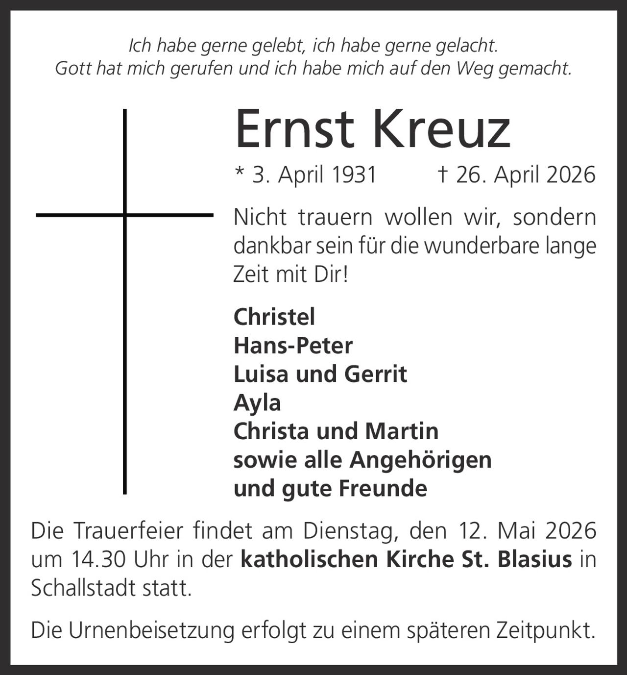 <i>Ich habe gerne gelebt, ich habe gerne gelacht.<br>Gott hat mich gerufen und ich habe mich auf den Weg gemacht.</i><br><br><strong>Ernst Kreuz</strong><br>* 3. April 1931 † 26. April 2026<br><br>Nicht trauern wollen wir, sondern dankbar sein für die wunderbare lange Zeit mit Dir!<br><br><strong>Christel</strong><br><strong>Hans-Peter</strong><br><strong>Luisa und Gerrit</strong><br><strong>Ayla</strong><br><strong>Christa und Martin</strong><br>sowie alle Angehörigen und gute Freunde<br><br>Die Trauerfeier findet am Dienstag, den 12. Mai 2026 um 14.30 Uhr in der <strong>katholischen Kirche St. Blasius in Schallstadt</strong> statt.<br><br>Die Urnenbeisetzung erfolgt zu einem späteren Zeitpunkt.