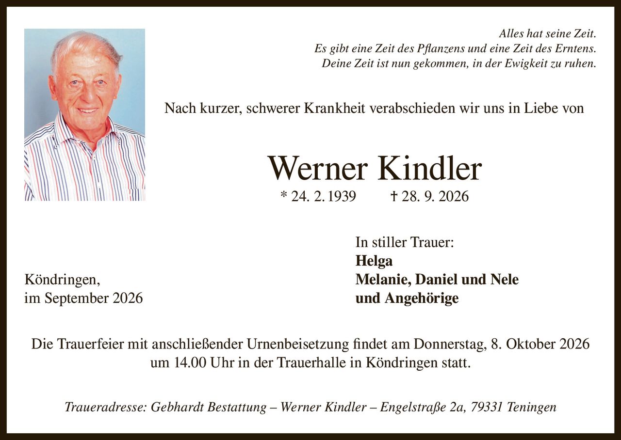 <p><i>Alles hat seine Zeit. Es gibt eine Zeit des Pflanzens und eine Zeit des Erntens. Deine Zeit ist nun gekommen, in der Ewigkeit zu ruhen.</i></p><p>Nach kurzer, schwerer Krankheit verabschieden wir uns in Liebe von</p><p><strong>Werner Kindler</strong></p><p>* 24. 2. 1939 † 28. 9. 2026</p><p>In stiller Trauer:</p><p><strong>Helga</strong><br/>Köndringen, <strong>Melanie, Daniel und Nele</strong><br/>im September 2026 und Angehörige</p><p>Die Trauerfeier mit anschließender Urnenbeisetzung findet am Donnerstag, 8. Oktober 2026 um 14.00 Uhr in der Trauerhalle in Köndringen statt.</p><p>Traueradresse: Gebhardt Bestattung – Werner Kindler – Engelstraße 2a, 79331 Teningen</p>