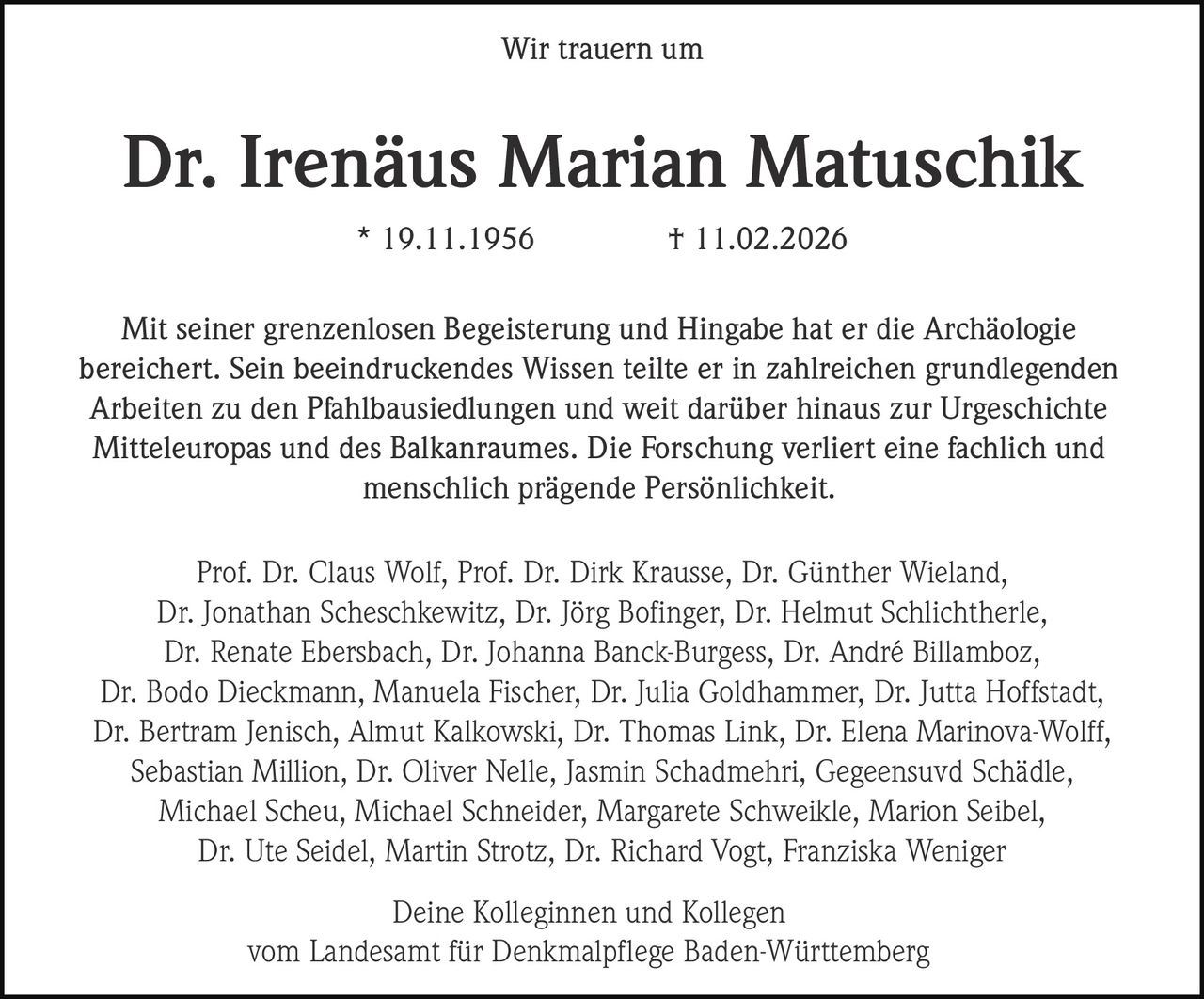 Wir trauern um

Dr. Irenäus Marian Matuschik
* 19.11.1956

† 11.02.2026

Mit seiner grenzenlosen Begeisterung und Hingabe hat er die Archäologie
bereichert. Sein beeindruckendes Wissen teilte er in zahlreichen grundlegenden
Arbeiten zu den Pfahlbausiedlungen und weit darüber hinaus zur Urgeschichte
Mitteleuropas und des Balkanraumes. Die Forschung verliert eine fachlich und
menschlich prägende Persönlichkeit.
Prof. Dr. Claus Wolf, Prof. Dr. Dirk Krausse, Dr. Günther Wieland,
Dr. Jonathan Scheschkewitz, Dr. Jörg Bofinger, Dr. Helmut Schlichtherle,
Dr. Renate Ebersbach, Dr. Johanna Banck-Burgess, Dr. André Billamboz,
Dr. Bodo Dieckmann, Manuela Fischer, Dr. Julia Goldhammer, Dr. Jutta Hoffstadt,
Dr. Bertram Jenisch, Almut Kalkowski, Dr. Thomas Link, Dr. Elena Marinova-Wolff,
Sebastian Million, Dr. Oliver Nelle, Jasmin Schadmehri, Gegeensuvd Schädle,
Michael Scheu, Michael Schneider, Margarete Schweikle, Marion Seibel,
Dr. Ute Seidel, Martin Strotz, Dr. Richard Vogt, Franziska Weniger
Deine Kolleginnen und Kollegen
vom Landesamt für Denkmalpflege Baden-Württemberg