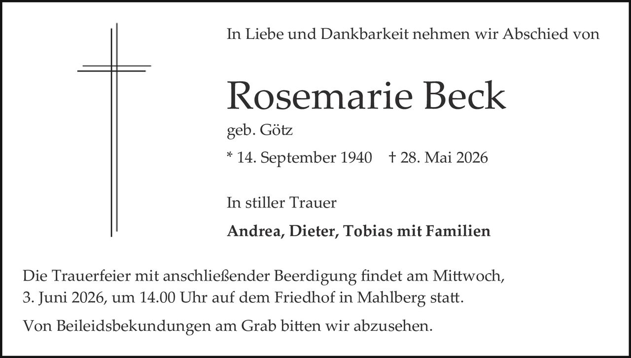<p>In Liebe und Dankbarkeit nehmen wir Abschied von</p>

<p><strong>Rosemarie Beck</strong></p>

<p>geb. Götz</p>

<p>* 14. September 1940   † 28. Mai 2026</p>

<p>In stiller Trauer</p>

<p><strong>Andrea, Dieter, Tobias mit Familien</strong></p>

<p>Die Trauerfeier mit anschließender Beerdigung findet am Mittwoch, 3. Juni 2026, um 14.00 Uhr auf dem Friedhof in Mahlberg statt.</p>

<p>Von Beileidsbekundungen am Grab bitten wir abzusehen.</p>