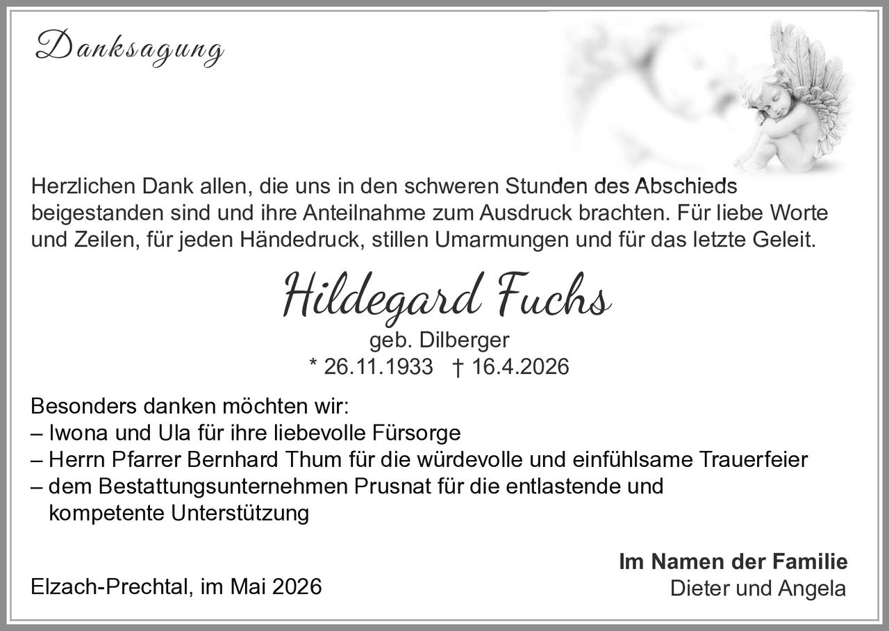 <p><strong>Danksagung</strong></p><p>Herzlichen Dank allen, die uns in den schweren Stunden des Abschieds beigestanden sind und ihre Anteilnahme zum Ausdruck brachten. Für liebe Worte und Zeilen, für jeden Händedruck, stillen Umarmungen und für das letzte Geleit.</p><p><i>Hildegard Fuchs</i><br>geb. Dilberger<br>* 26.11.1933 † 16.4.2026</p><p>Besonders danken möchten wir:<br>– Iwona und Ula für ihre liebevolle Fürsorge<br>– Herrn Pfarrer Bernhard Thum für die würdevolle und einfühlsame Trauerfeier<br>– dem Bestattungsunternehmen Prusnat für die entlastende und kompetente Unterstützung</p><p>Elzach-Prechtal, im Mai 2026</p><p><strong>Im Namen der Familie</strong><br>Dieter und Angela</p>