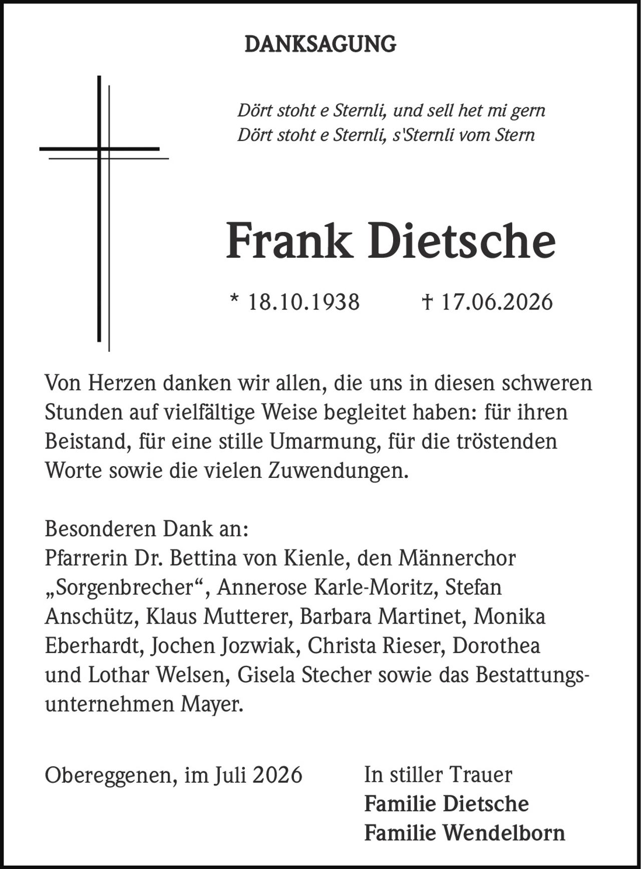 <p><i>Dört stoht e Sternli, und sell het mi gern<br>Dört stoht e Sternli, s'Sternli vom Stern</i></p><p><strong>Frank Dietsche</strong><br>* 18.10.1938 † 17.06.2026</p><p>Von Herzen danken wir allen, die uns in diesen schweren Stunden auf vielfältige Weise begleitet haben: für ihren Beistand, für eine stille Umarmung, für die tröstenden Worte sowie die vielen Zuwendungen.</p><p>Besonderen Dank an:<br>Pfarrerin Dr. Bettina von Kienle, den Männerchor „Sorgenbrecher", Annerose Karle-Moritz, Stefan Anschütz, Klaus Mutterer, Barbara Martinet, Monika Eberhardt, Jochen Jozwiak, Christa Rieser, Dorothea und Lothar Welsen, Gisela Stecher sowie das Bestattungsunternehmen Mayer.</p><p>In stiller Trauer<br><strong>Familie Dietsche<br>Familie Wendelborn</strong></p><p>Obereggenen, im Juli 2026</p>