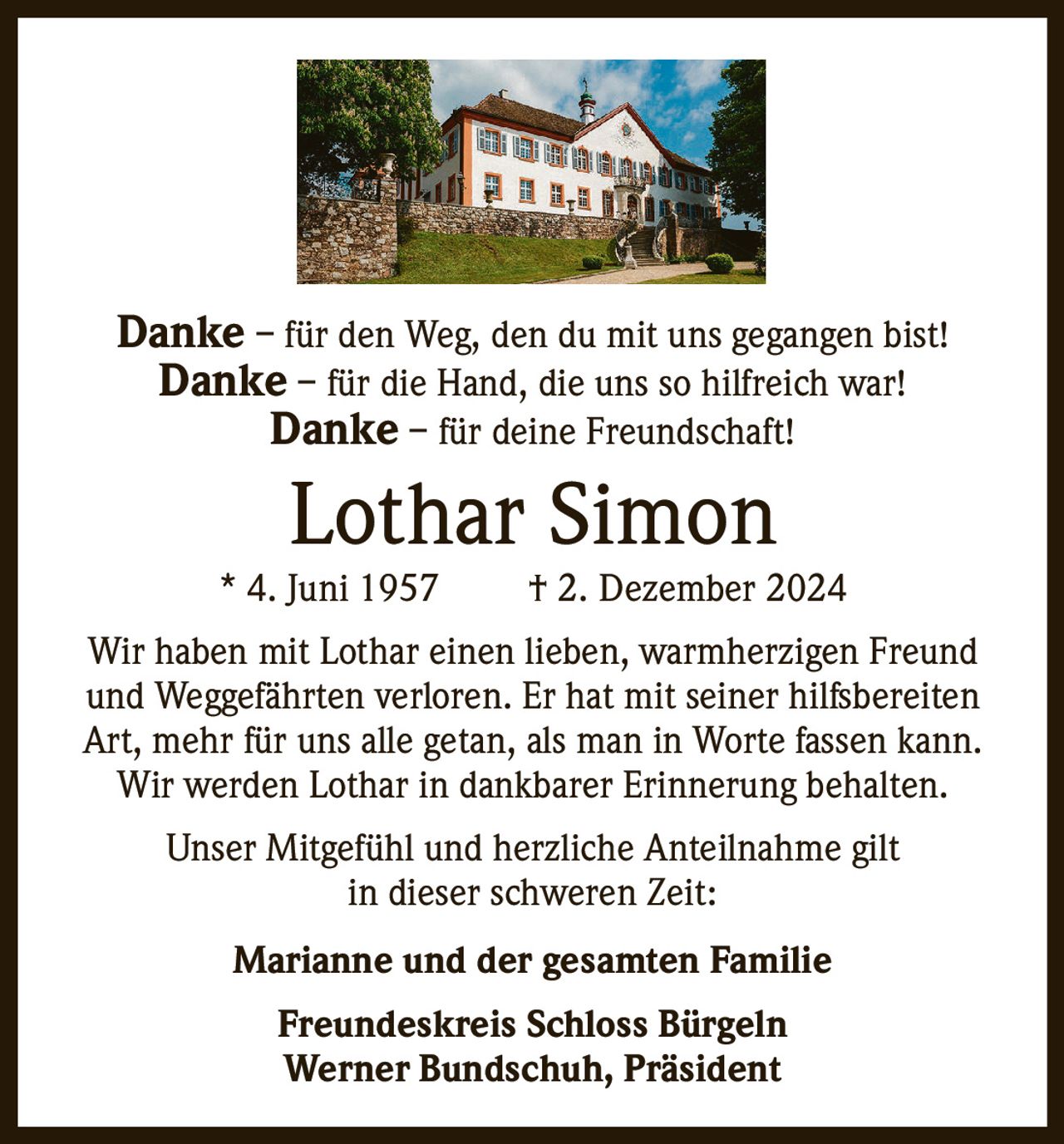 Danke – für den Weg, den du mit uns gegangen bist!
Danke – für die Hand, die uns so hilfreich war!
Danke – für deine Freundschaft!

Lothar Simon

* 4. Juni 1957

† 2. Dezember 2024

Wir haben mit Lothar einen lieben, warmherzigen Freund
und Weggefährten verloren. Er hat mit seiner hilfsbereiten
Art, mehr für uns alle getan, als man in Worte fassen kann.
Wir werden Lothar in dankbarer Erinnerung behalten.
Unser Mitgefühl und herzliche Anteilnahme gilt
in dieser schweren Zeit:
Marianne und der gesamten Familie
Freundeskreis Schloss Bürgeln
Werner Bundschuh, Präsident
