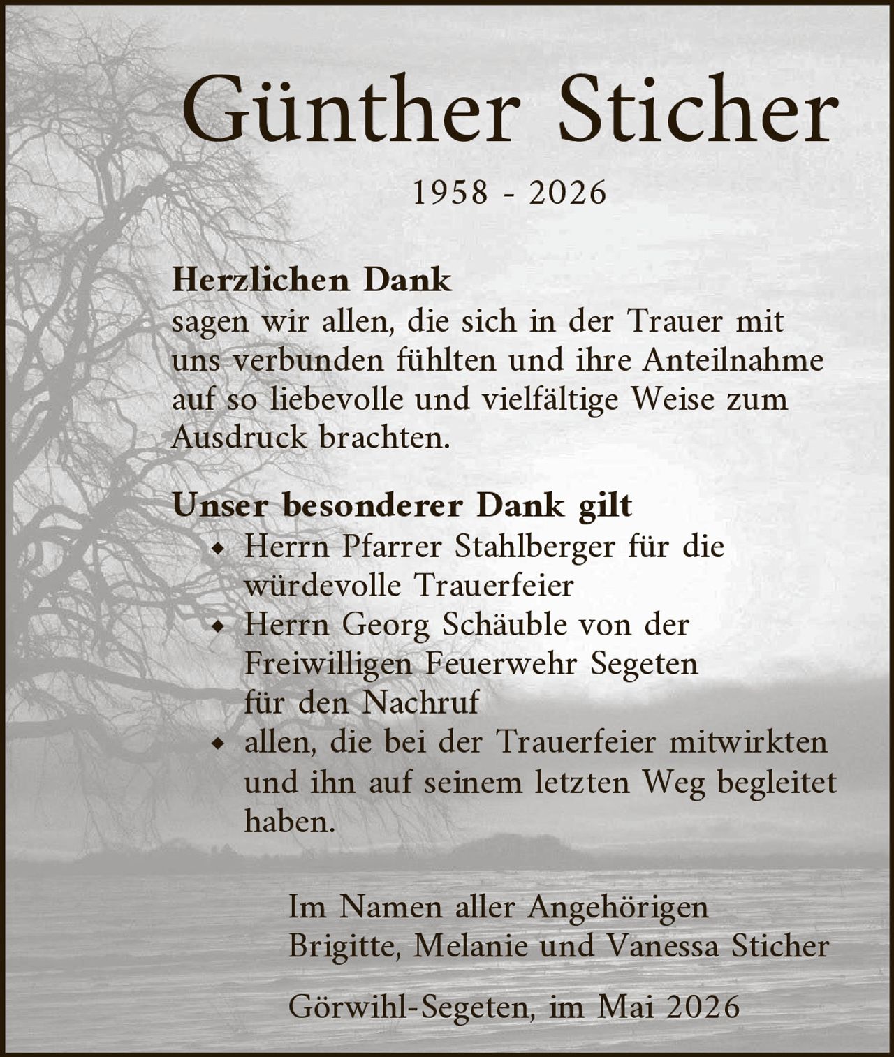 <p><strong>Günther Sticher</strong><br>1958 - 2026</p><p><strong>Herzlichen Dank</strong><br>sagen wir allen, die sich in der Trauer mit uns verbunden fühlten und ihre Anteilnahme auf so liebevolle und vielfältige Weise zum Ausdruck brachten.</p><p><strong>Unser besonderer Dank gilt</strong><br>♦ Herrn Pfarrer Stahlberger für die würdevolle Trauerfeier<br>♦ Herrn Georg Schäuble von der Freiwilligen Feuerwehr Segeten für den Nachruf<br>♦ allen, die bei der Trauerfeier mitwirkten und ihn auf seinem letzten Weg begleitet haben.</p><p>Im Namen aller Angehörigen<br>Brigitte, Melanie und Vanessa Sticher</p><p>Görwihl-Segeten, im Mai 2026</p>