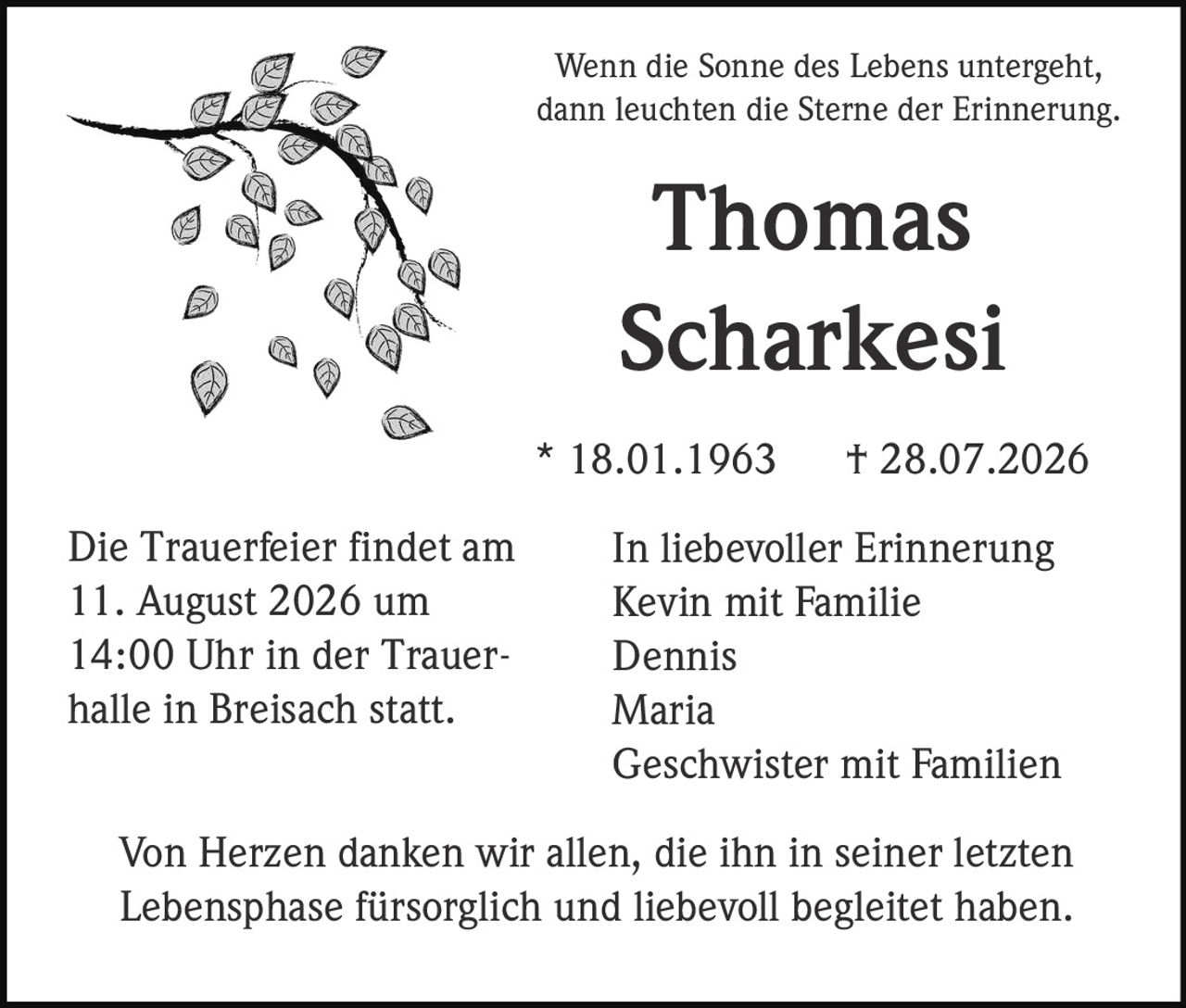 <p>Wenn die Sonne des Lebens untergeht, dann leuchten die Sterne der Erinnerung.</p>

<p><strong>Thomas Scharkesi</strong></p>

<p>* 18.01.1963  † 28.07.2026</p>

<p><strong>In liebevoller Erinnerung</strong></p>
<p>Kevin mit Familie<br/>
Dennis<br/>
Maria<br/>
Geschwister mit Familien</p>

<p>Die Trauerfeier findet am 11. August 2026 um 14:00 Uhr in der Trauerhalle in Breisach statt.</p>

<p>Von Herzen danken wir allen, die ihn in seiner letzten Lebensphase fürsorglich und liebevoll begleitet haben.</p>