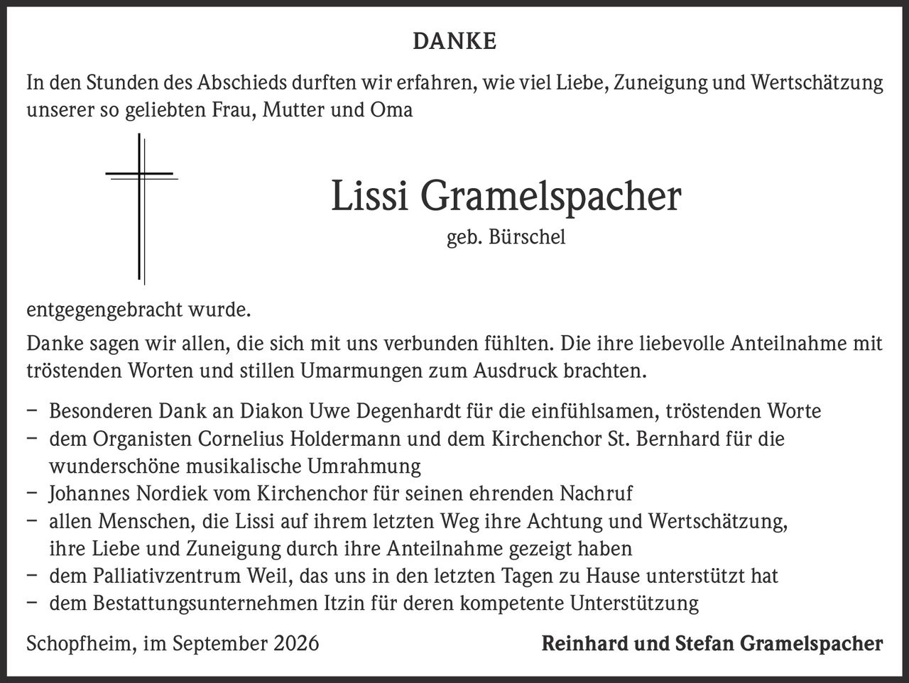 <p><strong>DANKE</strong></p>

<p>In den Stunden des Abschieds durften wir erfahren, wie viel Liebe, Zuneigung und Wertschätzung unserer so geliebten Frau, Mutter und Oma</p>

<p><strong>Lissi Gramelspacher</strong><br/>geb. Bürschel</p>

<p>entgegengebracht wurde.</p>

<p>Danke sagen wir allen, die sich mit uns verbunden fühlten. Die ihre liebevolle Anteilnahme mit tröstenden Worten und stillen Umarmungen zum Ausdruck brachten.</p>

<p>– Besonderen Dank an Diakon Uwe Degenhardt für die einfühlsamen, tröstenden Worte<br/>
– dem Organisten Cornelius Holdermann und dem Kirchenchor St. Bernhard für die wunderschöne musikalische Umrahmung<br/>
– Johannes Nordiek vom Kirchenchor für seinen ehrenden Nachruf<br/>
– allen Menschen, die Lissi auf ihrem letzten Weg ihre Achtung und Wertschätzung, ihre Liebe und Zuneigung durch ihre Anteilnahme gezeigt haben<br/>
– dem Palliativzentrum Weil, das uns in den letzten Tagen zu Hause unterstützt hat<br/>
– dem Bestattungsunternehmen Itzin für deren kompetente Unterstützung</p>

<p>Schopfheim, im September 2026 <strong>Reinhard und Stefan Gramelspacher</strong></p>