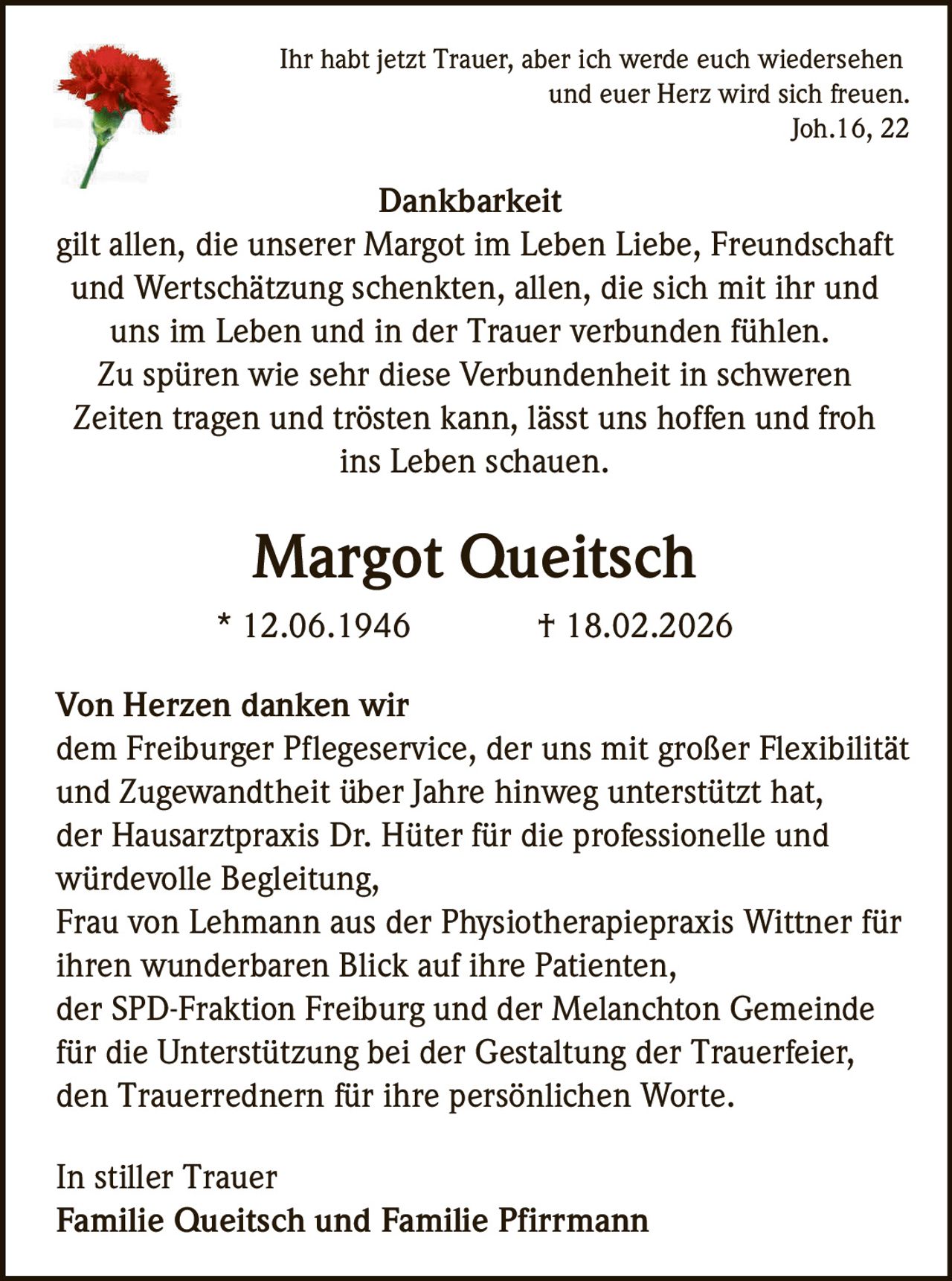 <p><i>Ihr habt jetzt Trauer, aber ich werde euch wiedersehen und euer Herz wird sich freuen. Joh.16, 22</i></p><p><strong>Dankbarkeit</strong></p><p>gilt allen, die unserer Margot im Leben Liebe, Freundschaft und Wertschätzung schenkten, allen, die sich mit ihr und uns im Leben und in der Trauer verbunden fühlen. Zu spüren wie sehr diese Verbundenheit in schweren Zeiten tragen und trösten kann, lässt uns hoffen und froh ins Leben schauen.</p><p><strong>Margot Queitsch</strong><br>* 12.06.1946 † 18.02.2026</p><p><strong>Von Herzen danken wir</strong></p><p>dem Freiburger Pflegeservice, der uns mit großer Flexibilität und Zugewandtheit über Jahre hinweg unterstützt hat,<br>der Hausarztpraxis Dr. Hüter für die professionelle und würdevolle Begleitung,<br>Frau von Lehmann aus der Physiotherapiepraxis Wittner für ihren wunderbaren Blick auf ihre Patienten,<br>der SPD-Fraktion Freiburg und der Melanchton Gemeinde für die Unterstützung bei der Gestaltung der Trauerfeier,<br>den Trauerrednern für ihre persönlichen Worte.</p><p>In stiller Trauer<br><strong>Familie Queitsch und Familie Pfirrmann</strong></p>