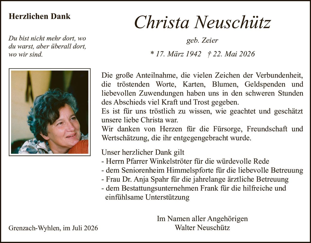 <p><strong>geb. Zeier</strong></p><p><strong>Christa Neuschütz</strong></p><p>* 17. März 1942 † 22. Mai 2026</p><p><strong>Herzlichen Dank</strong></p><p>Die große Anteilnahme, die vielen Zeichen der Verbundenheit, die tröstenden Worte, Karten, Blumen, Geldspenden und liebevollen Zuwendungen haben uns in den schweren Stunden des Abschieds viel Kraft und Trost gegeben.</p><p>Es ist für uns tröstlich zu wissen, wie geachtet und geschätzt unsere liebe Christa war.</p><p>Wir danken von Herzen für die Fürsorge, Freundschaft und Wertschätzung, die ihr entgegengebracht wurde.</p><p><i>Du bist nicht mehr dort, wo du warst, aber überall dort, wo wir sind.</i></p><p><strong>Unser herzlicher Dank gilt</strong></p><p>- Herrn Pfarrer Winkelströter für die würdevolle Rede<br>- dem Seniorenheim Himmelspforte für die liebevolle Betreuung<br>- Frau Dr. Anja Spahr für die jahrelange ärztliche Betreuung<br>- dem Bestattungsunternehmen Frank für die hilfreiche und einfühlsame Unterstützung</p><p>Grenzach-Wyhlen, im Juli 2026</p><p>Im Namen aller Angehörigen<br>Walter Neuschütz</p>