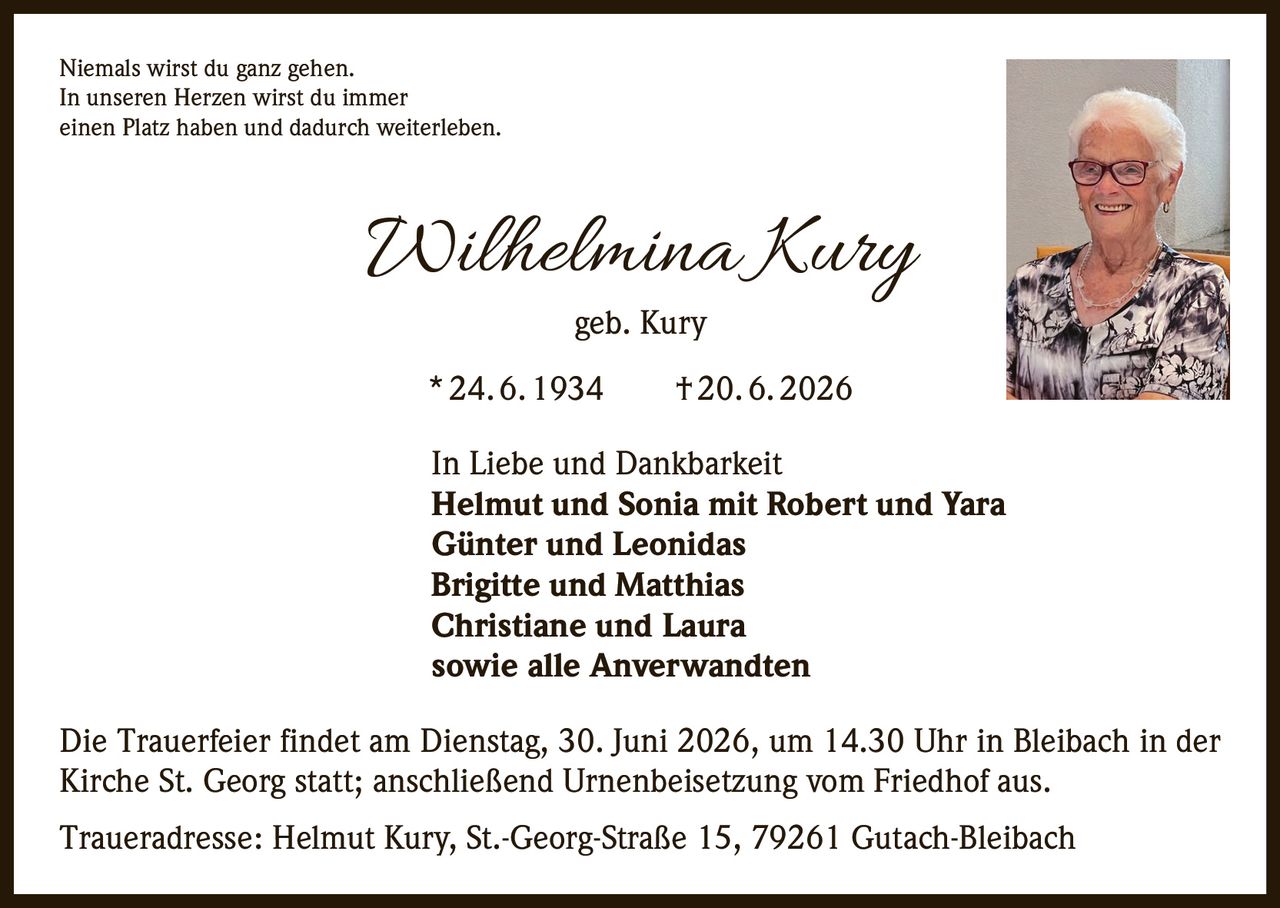 <p>Niemals wirst du ganz gehen.<br>In unseren Herzen wirst du immer<br>einen Platz haben und dadurch weiterleben.</p><p><strong>Wilhelmina Kury</strong> geb. Kury<br>* 24. 6. 1934 † 20. 6. 2026</p><p>In Liebe und Dankbarkeit<br><strong>Helmut und Sonia mit Robert und Yara</strong><br><strong>Günter und Leonidas</strong><br><strong>Brigitte und Matthias</strong><br><strong>Christiane und Laura</strong><br>sowie alle Anverwandten</p><p>Die Trauerfeier findet am Dienstag, 30. Juni 2026, um 14.30 Uhr in Bleibach in der Kirche St. Georg statt; anschließend Urnenbeisetzung vom Friedhof aus.</p><p>Traueradresse: Helmut Kury, St.-Georg-Straße 15, 79261 Gutach-Bleibach</p>