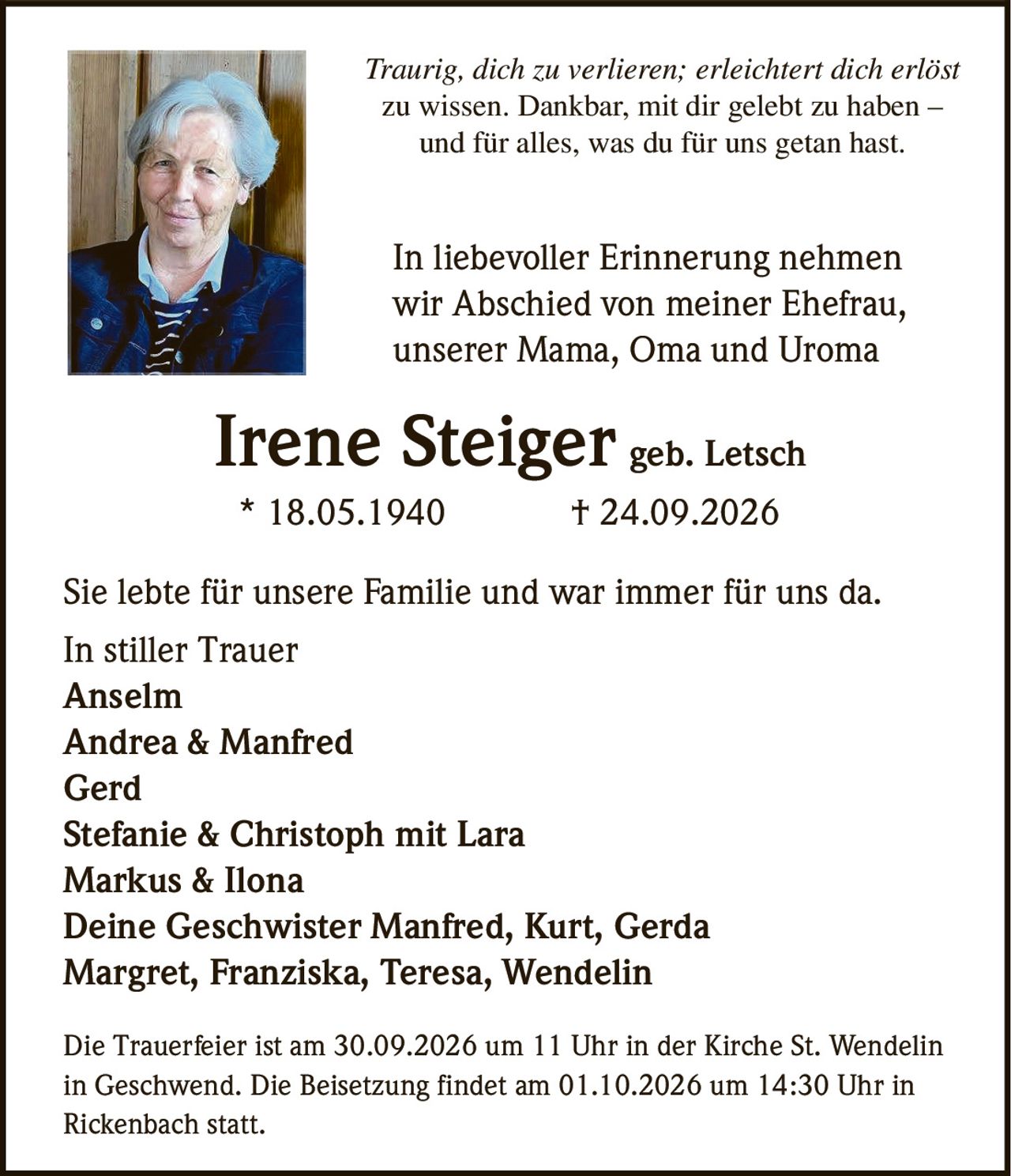 <p><i>Traurig, dich zu verlieren; erleichtert dich erlöst zu wissen. Dankbar, mit dir gelebt zu haben – und für alles, was du für uns getan hast.</i></p>

<p>In liebevoller Erinnerung nehmen wir Abschied von meiner Ehefrau, unserer Mama, Oma und Uroma</p>

<p><strong>Irene Steiger geb. Letsch</strong><br>* 18.05.1940 † 24.09.2026</p>

<p>Sie lebte für unsere Familie und war immer für uns da.</p>

<p>In stiller Trauer<br>
Anselm<br>
Andrea & Manfred<br>
Gerd<br>
Stefanie & Christoph mit Lara<br>
Markus & Ilona<br>
Deine Geschwister Manfred, Kurt, Gerda<br>
Margret, Franziska, Teresa, Wendelin</p>

<p>Die Trauerfeier ist am 30.09.2026 um 11 Uhr in der Kirche St. Wendelin in Geschwend. Die Beisetzung findet am 01.10.2026 um 14:30 Uhr in Rickenbach statt.</p>