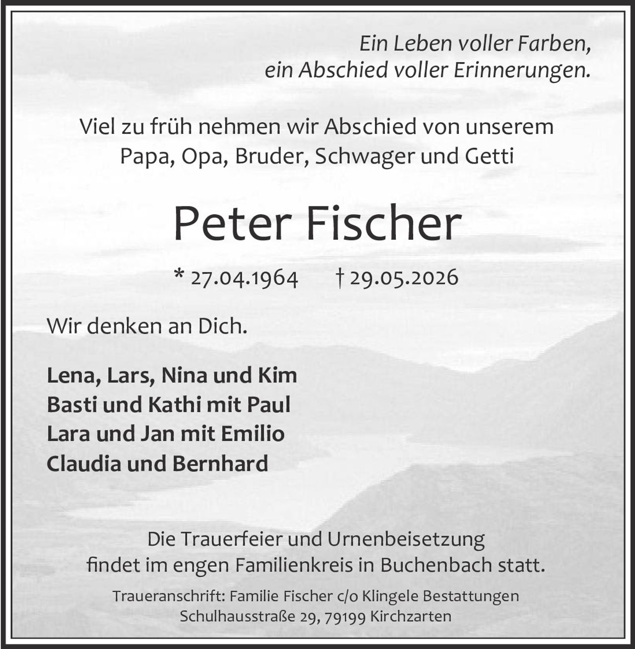 <p><i>Ein Leben voller Farben,<br>ein Abschied voller Erinnerungen.</i></p><p>Viel zu früh nehmen wir Abschied von unserem<br>Papa, Opa, Bruder, Schwager und Getti</p><p><strong>Peter Fischer</strong><br>* 27.04.1964 † 29.05.2026</p><p>Wir denken an Dich.</p><p><strong>Lena, Lars, Nina und Kim<br>Basti und Kathi mit Paul<br>Lara und Jan mit Emilio<br>Claudia und Bernhard</strong></p><p>Die Trauerfeier und Urnenbeisetzung<br>findet im engen Familienkreis in Buchenbach statt.</p><p>Traueranschrift: Familie Fischer c/o Klingele Bestattungen<br>Schulhausstraße 29, 79199 Kirchzarten</p>
