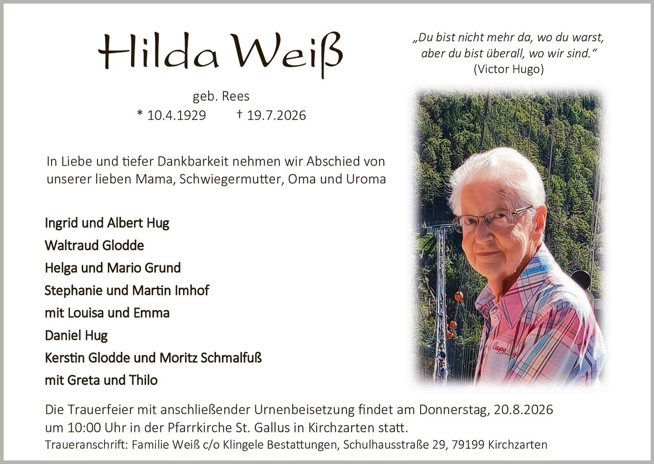<p><strong>Hilda Weiß</strong></p>

<p>geb. Rees</p>

<p>* 10.4.1929     † 19.7.2026</p>

<p>"Du bist nicht mehr da, wo du warst, aber du bist überall, wo wir sind."<br><i>(Victor Hugo)</i></p>

<p>In Liebe und tiefer Dankbarkeit nehmen wir Abschied von unserer lieben Mama, Schwiegermutter, Oma und Uroma</p>

<p><strong>Ingrid und Albert Hug<br>
Waltraud Glodde<br>
Helga und Mario Grund<br>
Stephanie und Martin Imhof<br>
mit Louisa und Emma<br>
Daniel Hug<br>
Kerstin Glodde und Moritz Schmalfuß<br>
mit Greta und Thilo</strong></p>

<p>Die Trauerfeier mit anschließender Urnenbeisetzung findet am Donnerstag, 20.8.2026 um 10:00 Uhr in der Pfarrkirche St. Gallus in Kirchzarten statt.<br>
Traueranschrift: Familie Weiß c/o Klingele Bestattungen, Schulhausstraße 29, 79199 Kirchzarten</p>