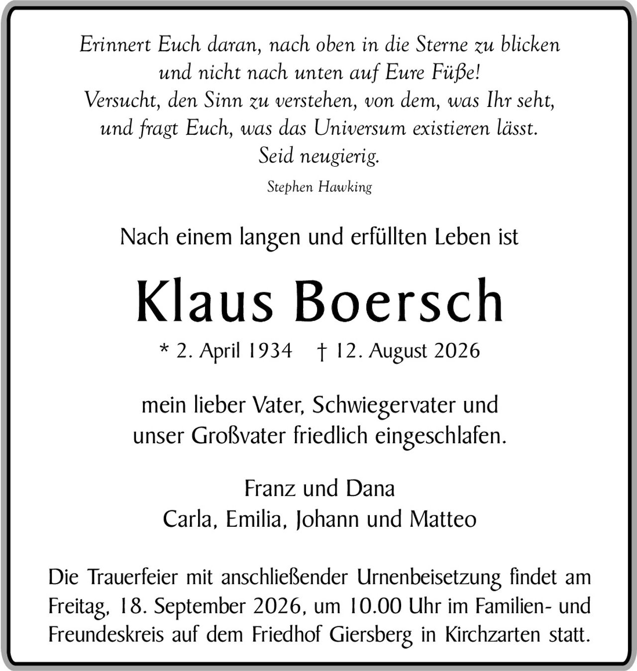 <p><i>Erinnert Euch daran, nach oben in die Sterne zu blicken und nicht nach unten auf Eure Füße! Versucht, den Sinn zu verstehen, von dem, was Ihr seht, und fragt Euch, was das Universum existieren lässt. Seid neugierig.</i></p><p><i>Stephen Hawking</i></p><p>Nach einem langen und erfüllten Leben ist</p><p><strong>Klaus Boersch</strong></p><p>* 2. April 1934 † 12. August 2026</p><p>mein lieber Vater, Schwiegervater und unser Großvater friedlich eingeschlafen.</p><p>Franz und Dana<br />Carla, Emilia, Johann und Matteo</p><p>Die Trauerfeier mit anschließender Urnenbeisetzung findet am Freitag, 18. September 2026, um 10.00 Uhr im Familien- und Freundeskreis auf dem Friedhof Giersberg in Kirchzarten statt.</p>