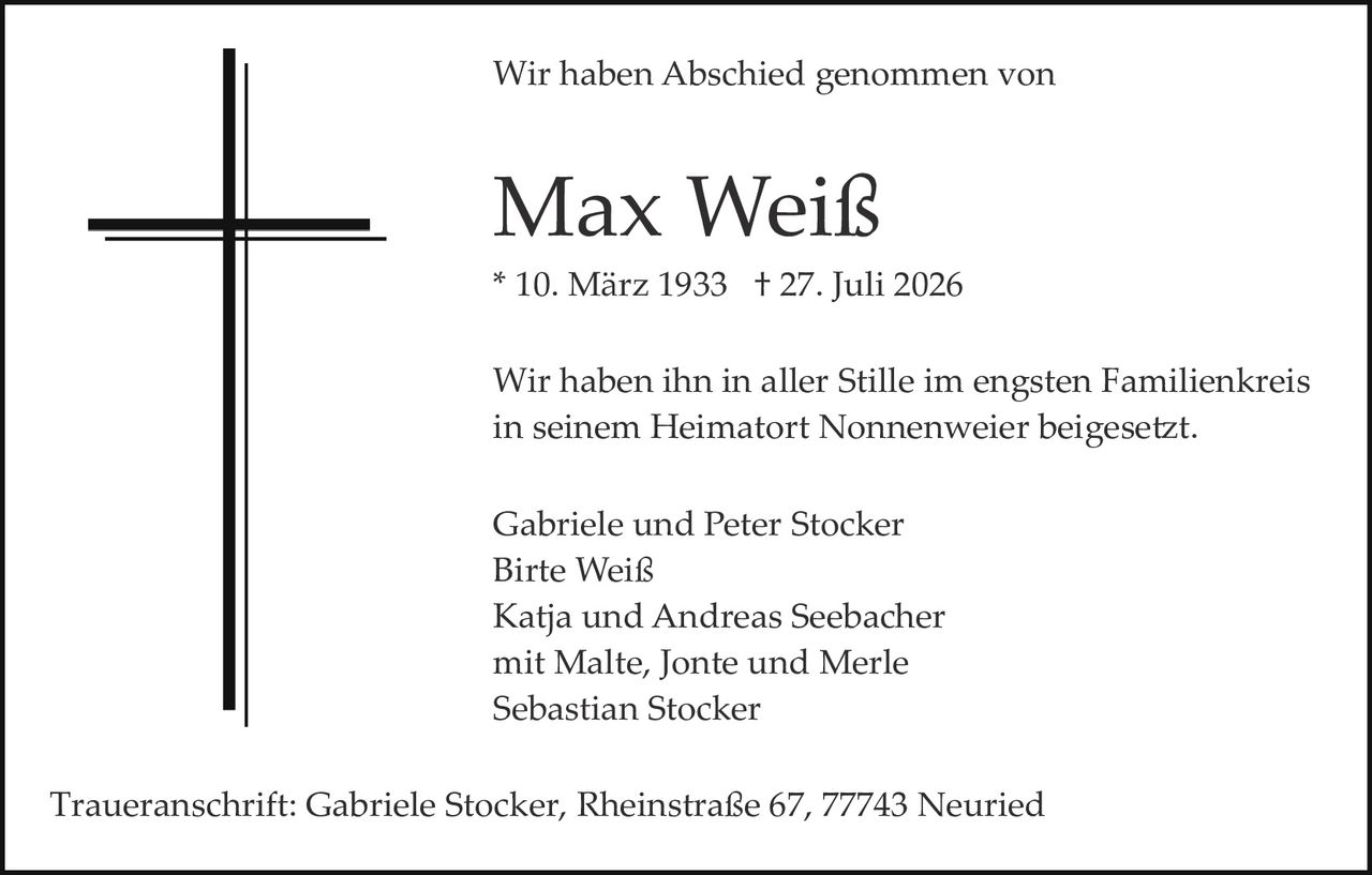 <p>Wir haben Abschied genommen von</p>

<p><strong>Max Weiß</strong></p>

<p>* 10. März 1933 † 27. Juli 2026</p>

<p>Wir haben ihn in aller Stille im engsten Familienkreis in seinem Heimatort Nonnenweier beigesetzt.</p>

<p>Gabriele und Peter Stocker<br>Birte Weiß<br>Katja und Andreas Seebacher<br>mit Malte, Jonte und Merle<br>Sebastian Stocker</p>

<p>Traueranschrift: Gabriele Stocker, Rheinstraße 67, 77743 Neuried</p>