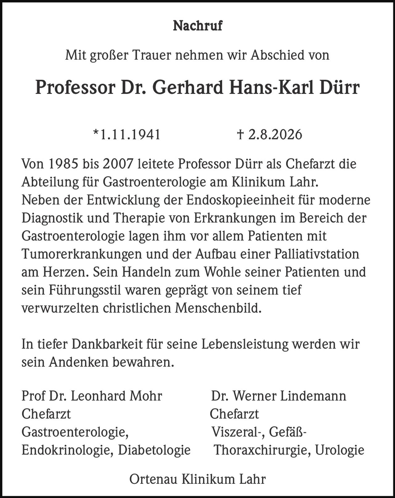 <p><strong>Nachruf</strong></p><p>Mit großer Trauer nehmen wir Abschied von</p><p><strong>Professor Dr. Gerhard Hans-Karl Dürr</strong></p><p>*1.11.1941 † 2.8.2026</p><p>Von 1985 bis 2007 leitete Professor Dürr als Chefarzt die Abteilung für Gastroenterologie am Klinikum Lahr. Neben der Entwicklung der Endoskopieeinheit für moderne Diagnostik und Therapie von Erkrankungen im Bereich der Gastroenterologie lagen ihm vor allem Patienten mit Tumorerkrankungen und der Aufbau einer Palliativstation am Herzen. Sein Handeln zum Wohle seiner Patienten und sein Führungsstil waren geprägt von seinem tief verwurzelten christlichen Menschenbild.</p><p>In tiefer Dankbarkeit für seine Lebensleistung werden wir sein Andenken bewahren.</p><p>Prof Dr. Leonhard Mohr                    Dr. Werner Lindemann<br>Chefarzt                                           Chefarzt<br>Gastroenterologie,                         Viszerai-, Gefäß-<br>Endokrinologie, Diabetologie         Thoraxchirurgie, Urologie</p><p>Ortenau Klinikum Lahr</p>