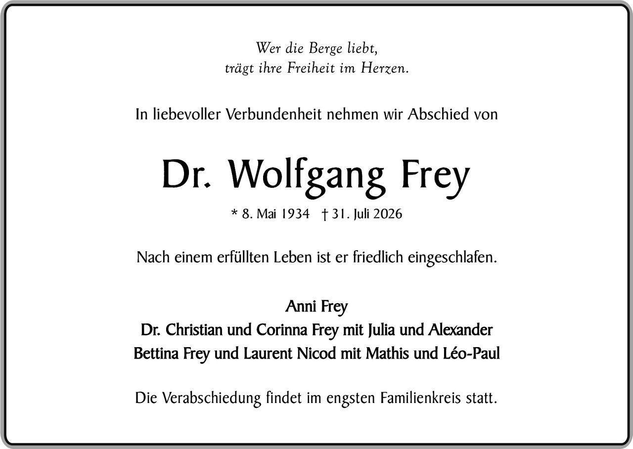 <p><i>Wer die Berge liebt, trägt ihre Freiheit im Herzen.</i></p><p>In liebevoller Verbundenheit nehmen wir Abschied von</p><p><strong>Dr. Wolfgang Frey</strong></p><p>* 8. Mai 1934  † 31. Juli 2026</p><p>Nach einem erfüllten Leben ist er friedlich eingeschlafen.</p><p>Anni Frey<br />Dr. Christian und Corinna Frey mit Julia und Alexander<br />Bettina Frey und Laurent Nicod mit Mathis und Léo-Paul</p><p>Die Verabschiedung findet im engsten Familienkreis statt.</p>