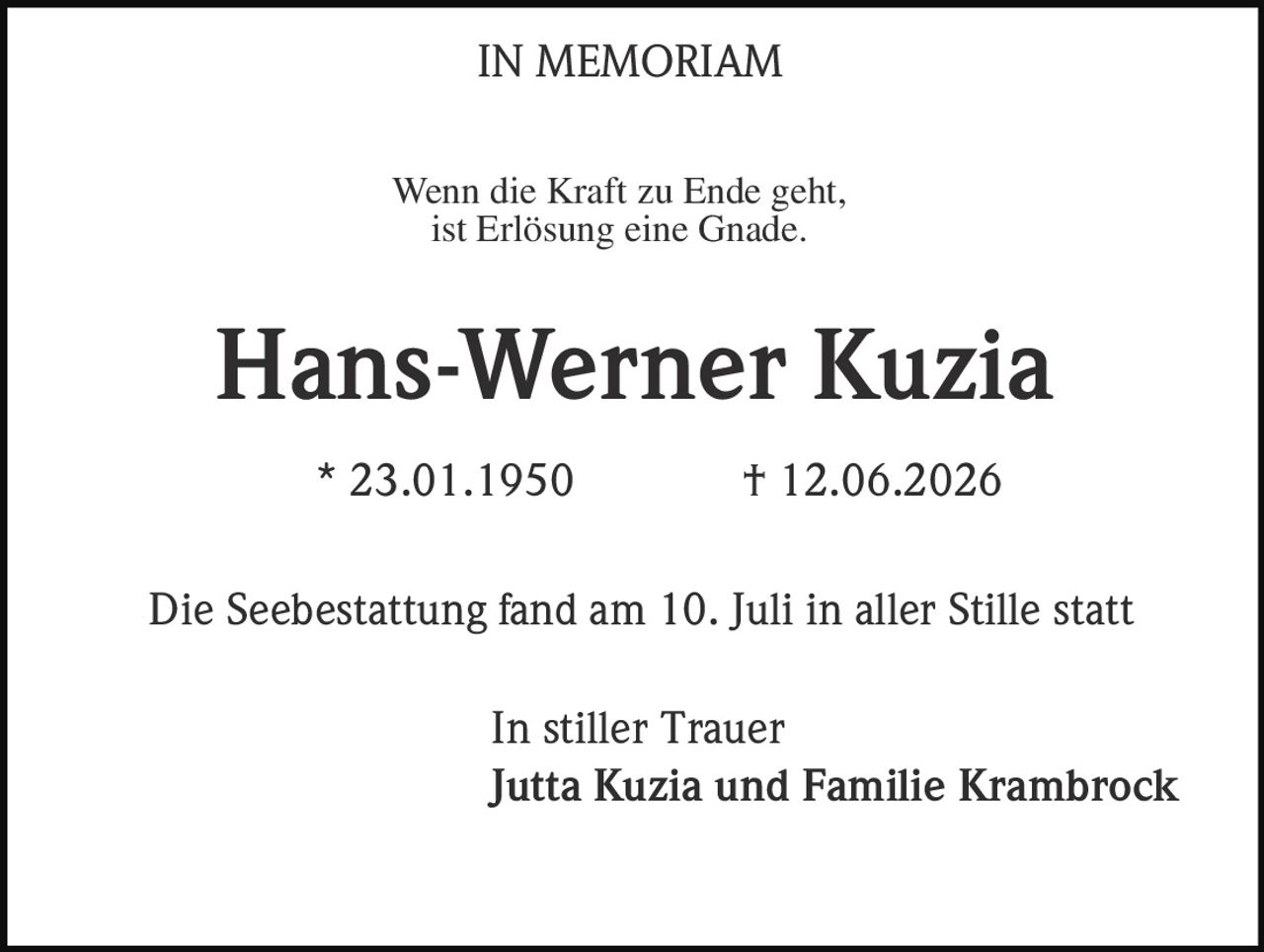 <strong>IN MEMORIAM</strong><br><br>Wenn die Kraft zu Ende geht,<br>ist Erlösung eine Gnade.<br><br><strong>Hans-Werner Kuzia</strong><br><br>* 23.01.1950 † 12.06.2026<br><br>Die Seebestattung fand am 10. Juli in aller Stille statt<br><br>In stiller Trauer<br><strong>Jutta Kuzia und Familie Krambrock</strong>