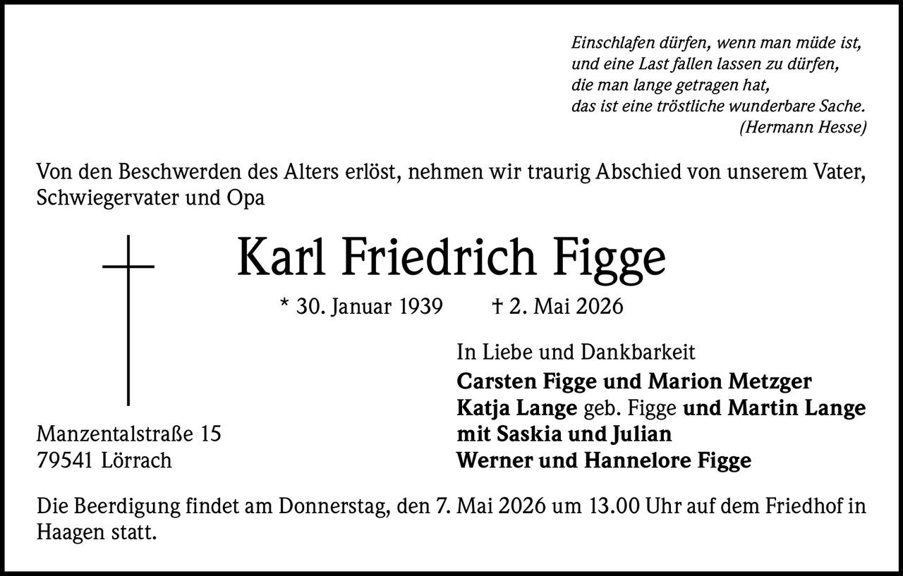 Einschlafen dürfen, wenn man müde ist,
und eine Last fallen lassen zu dürfen,
die man lange getragen hat,
das ist eine tröstliche wunderbare Sache.

(Hermann Hesse)

Von den Beschwerden des Alters erlöst, nehmen wir traurig Abschied von unserem Vater,
Schwiegervater und Opa

Karl Friedrich Figge
* 30. Januar 1939   † 2. Mai 2026

Manzentalstraße 15
79541 Lörrach

In Liebe und Dankbarkeit
Carsten Figge und Marion Metzger
Katja Lange geb. Figge und Martin Lange
mit Saskia und Julian
Werner und Hannelore Figge

Die Beerdigung findet am Donnerstag, den 7. Mai 2026 um 13.00 Uhr auf dem Friedhof in
Haagen statt.