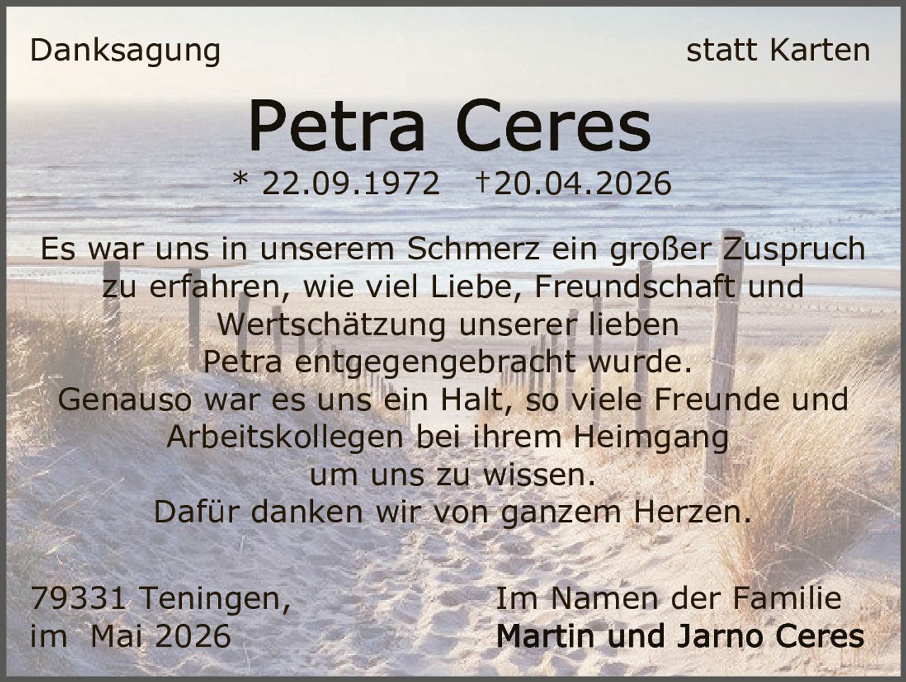<p>Danksagung statt Karten</p><p><strong>Petra Ceres</strong></p><p>* 22.09.1972 †20.04.2026</p><p>Es war uns in unserem Schmerz ein großer Zuspruch<br>zu erfahren, wie viel Liebe, Freundschaft und<br>Wertschätzung unserer lieben<br>Petra entgegengebracht wurde.<br>Genauso war es uns ein Halt, so viele Freunde und<br>Arbeitskollegen bei ihrem Heimgang<br>um uns zu wissen.<br>Dafür danken wir von ganzem Herzen.</p><p>79331 Teningen, Im Namen der Familie<br>im Mai 2026 Martin und Jarno Ceres</p>