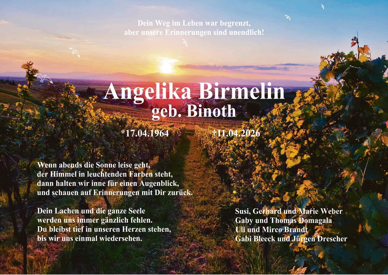 Dein Weg im Leben war begrenzt,
aber unsere Erinnerungen sind unendlich!

Angelika Birmelin
geb. Binoth

*17.04.1964

†11.04.2026

Wenn abends die Sonne leise geht,
der Himmel in leuchtenden Farben steht,
dann halten wir inne für einen Augenblick,
und schauen auf Erinnerungen mit Dir zurück.

Dein Lachen und die ganze Seele
werden uns immer gänzlich fehlen.
Du bleibst tief in unseren Herzen stehen,
bis wir uns einmal wiedersehen.

Susi, Gerhard und Marie Weber
Gaby und Thomas Domagala
Uli und Mirco Brandt
Gabi Bleeck und Jürgen Drescher