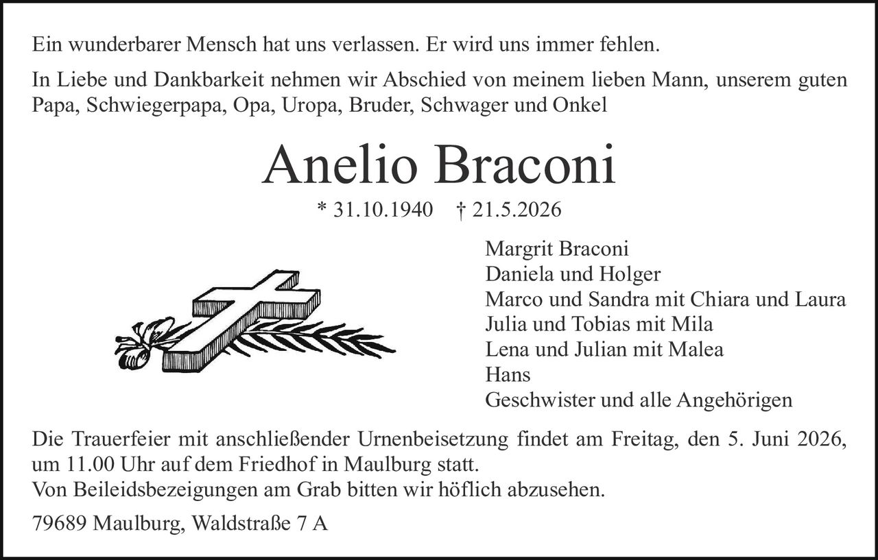 <p>Ein wunderbarer Mensch hat uns verlassen. Er wird uns immer fehlen.</p><p>In Liebe und Dankbarkeit nehmen wir Abschied von meinem lieben Mann, unserem guten Papa, Schwiegerpapa, Opa, Uropa, Bruder, Schwager und Onkel</p><p><strong>Anelio Braconi</strong><br>* 31.10.1940 † 21.5.2026</p><p>Margrit Braconi<br>Daniela und Holger<br>Marco und Sandra mit Chiara und Laura<br>Julia und Tobias mit Mila<br>Lena und Julian mit Malea<br>Hans<br>Geschwister und alle Angehörigen</p><p>Die Trauerfeier mit anschließender Urnenbeisetzung findet am Freitag, den 5. Juni 2026, um 11.00 Uhr auf dem Friedhof in Maulburg statt.<br>Von Beileidsbezeigungen am Grab bitten wir höflich abzusehen.</p><p>79689 Maulburg, Waldstraße 7 A</p>