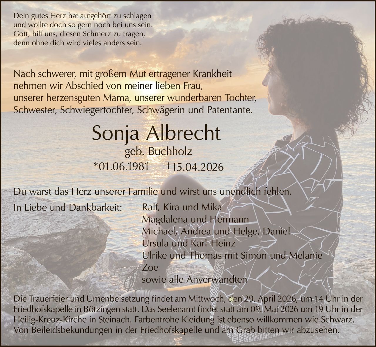 Dein gutes Herz hat aufgehört zu schlagen
und wollte doch so gern noch bei uns sein.
Gott, hilf uns, diesen Schmerz zu tragen,
denn ohne dich wird vieles anders sein.

Nach schwerer, mit großem Mut ertragener Krankheit
nehmen wir Abschied von meiner lieben Frau,
unserer herzensguten Mama, unserer wunderbaren Tochter,
Schwester, Schwiegertochter, Schwägerin und Patentante.

Sonja Albrecht

geb. Buchholz
*01.06.1981 † 15.04.2026

Du warst das Herz unserer Familie und wirst uns unendlich fehlen.
In Liebe und Dankbarkeit:

Ralf, Kira und Mika
Magdalena und Hermann
Michael, Andrea und Helge, Daniel
Ursula und Karl-Heinz
Ulrike und Thomas mit Simon und Melanie
Zoe
sowie alle Anverwandten

Die Trauerfeier und Urnenbeisetzung findet am Mittwoch, den 29. April 2026, um 14 Uhr in der
Friedhofskapelle in Bötzingen statt. Das Seelenamt findet statt am 09. Mai 2026 um 19 Uhr in der
Heilig-Kreuz-Kirche in Steinach. Farbenfrohe Kleidung ist ebenso willkommen wie Schwarz.
Von Beileidsbekundungen in der Friedhofskapelle und am Grab bitten wir abzusehen.
