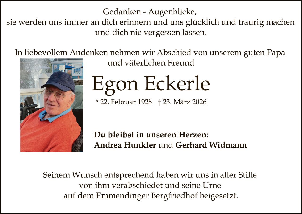 Gedanken - Augenblicke,
sie werden uns immer an dich erinnern und uns glücklich und traurig machen
und dich nie vergessen lassen.
In liebevollem Andenken nehmen wir Abschied von unserem guten Papa
und väterlichen Freund

Egon Eckerle
* 22. Februar 1928 † 23. März 2026

Du bleibst in unseren Herzen:
Andrea Hunkler und Gerhard Widmann
Seinem Wunsch entsprechend haben wir uns in aller Stille
von ihm verabschiedet und seine Urne
auf dem Emmendinger Bergfriedhof beigesetzt.