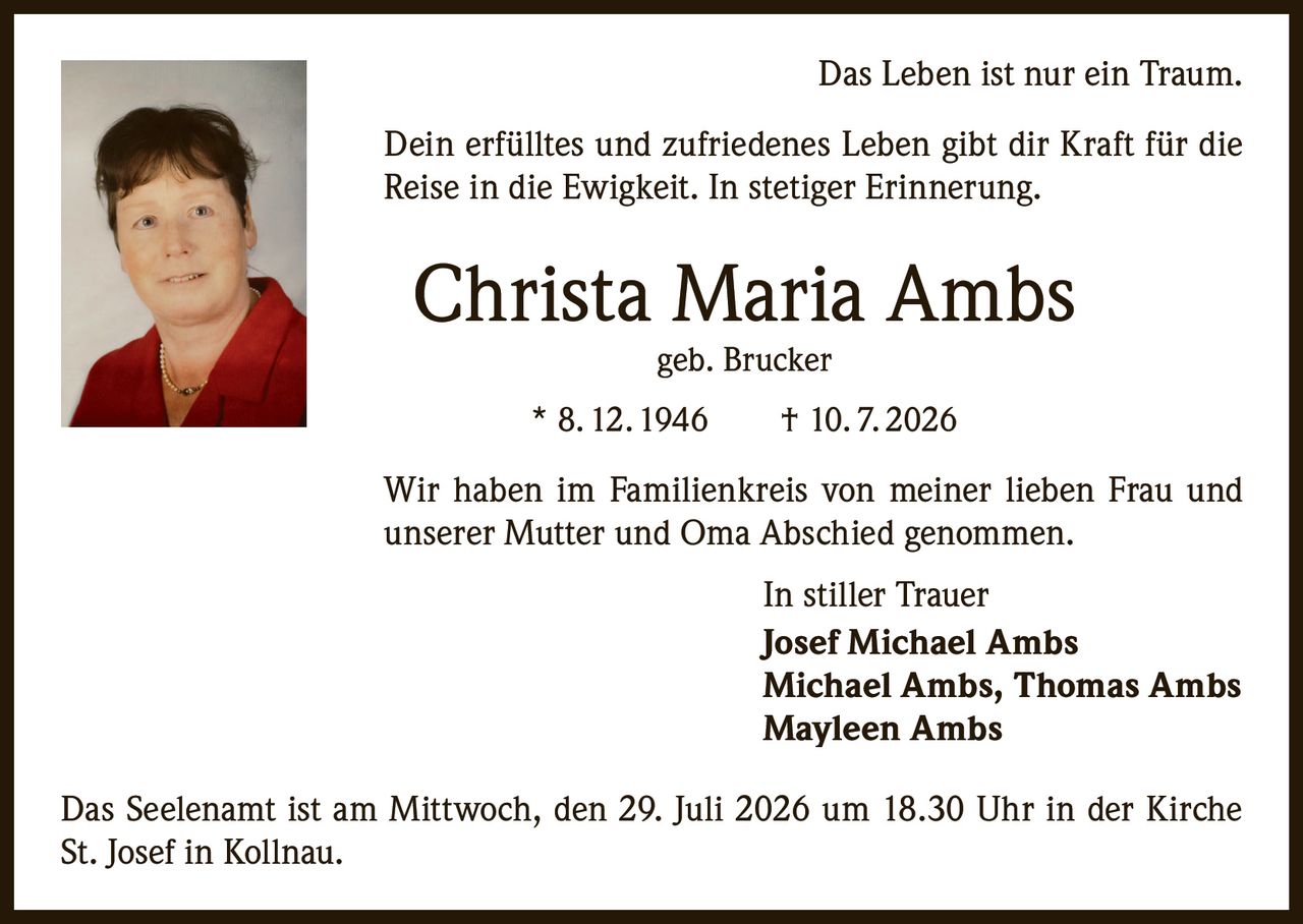 <p>Das Leben ist nur ein Traum.<br>Dein erfülltes und zufriedenes Leben gibt dir Kraft für die Reise in die Ewigkeit. In stetiger Erinnerung.</p><p><strong>Christa Maria Ambs</strong><br>geb. Brucker<br>* 8. 12. 1946 † 10. 7. 2026</p><p>Wir haben im Familienkreis von meiner lieben Frau und unserer Mutter und Oma Abschied genommen.</p><p>In stiller Trauer<br><strong>Josef Michael Ambs</strong><br><strong>Michael Ambs, Thomas Ambs</strong><br><strong>Mayleen Ambs</strong></p><p>Das Seelenamt ist am Mittwoch, den 29. Juli 2026 um 18.30 Uhr in der Kirche St. Josef in Kollnau.</p>