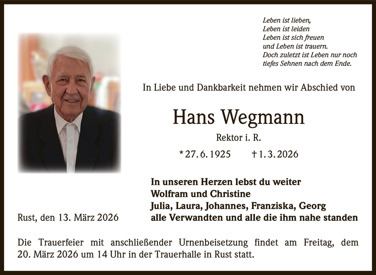 Leben ist lieben,
Leben ist leiden
Leben ist sich freuen
und Leben ist trauern.
Doch zuletzt ist Leben nur noch
tiefes Sehnen nach dem Ende.

In Liebe und Dankbarkeit nehmen wir Abschied von

Hans Wegmann
Rektor i. R.
* 27. 6. 1925   † 1. 3. 2026

Rust, den 13. März 2026

In unseren Herzen lebst du weiter
Wolfram und Christine
Julia, Laura, Johannes, Franziska, Georg
alle Verwandten und alle die ihm nahe standen

Die Trauerfeier mit anschließender Urnenbeisetzung findet am Freitag, dem
20. März 2026 um 14 Uhr in der Trauerhalle in Rust statt.