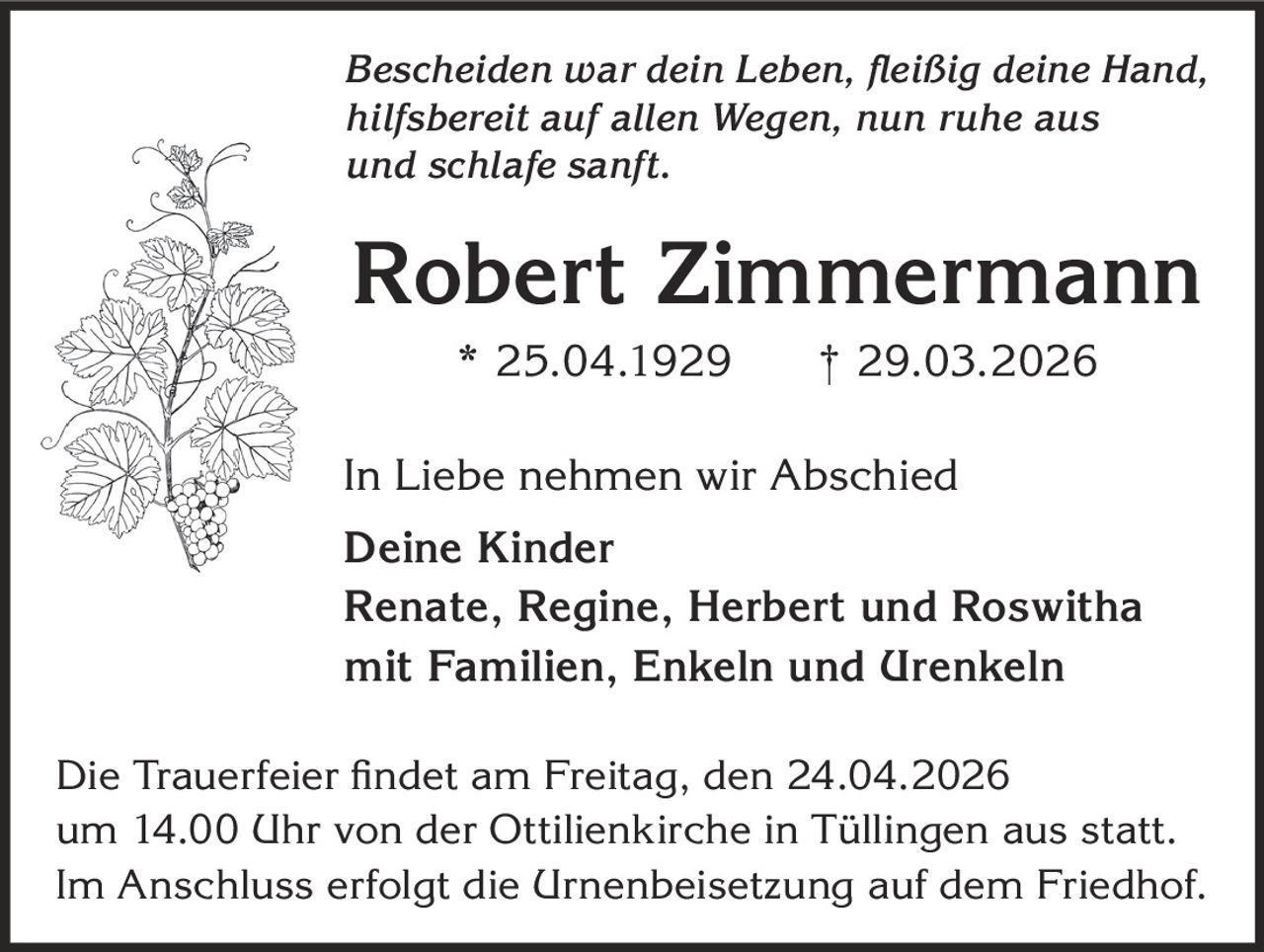 Bescheiden war dein Leben, fleißig deine Hand,
hilfsbereit auf allen Wegen, nun ruhe aus
und schlafe sanft.

Robert Zimmermann
* 25.04.1929

† 29.03.2026

In Liebe nehmen wir Abschied
Deine Kinder
Renate, Regine, Herbert und Roswitha
mit Familien, Enkeln und Urenkeln
Die Trauerfeier findet am Freitag, den 24.04.2026
um 14.00 Uhr von der Ottilienkirche in Tüllingen aus statt.
Im Anschluss erfolgt die Urnenbeisetzung auf dem Friedhof.