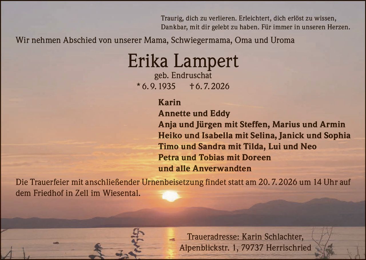 <p>Traurig, dich zu verlieren. Erleichtert, dich erlöst zu wissen, Dankbar, mit dir gelebt zu haben. Für immer in unseren Herzen.</p>

<p>Wir nehmen Abschied von unserer Mama, Schwiegermama, Oma und Uroma</p>

<p><strong>Erika Lampert</strong><br>geb. Endruschat<br>* 6. 9. 1935 † 6. 7. 2026</p>

<p><strong>Karin</strong><br>
<strong>Annette und Eddy</strong><br>
<strong>Anja und Jürgen</strong> mit Steffen, Marius und Armin<br>
<strong>Heiko und Isabella</strong> mit Selina, Janick und Sophia<br>
<strong>Timo und Sandra</strong> mit Tilda, Lui und Neo<br>
<strong>Petra und Tobias</strong> mit Doreen<br>
und alle Anverwandten</p>

<p>Die Trauerfeier mit anschließender Urnenbeisetzung findet statt am 20. 7. 2026 um 14 Uhr auf dem Friedhof in Zell im Wiesental.</p>

<p>Traueradresse: Karin Schlachter, Alpenblickstr. 1, 79737 Herrischried</p>