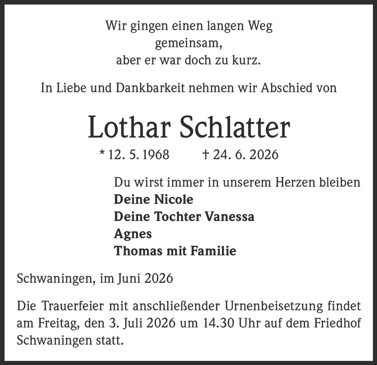 <p>Wir gingen einen langen Weg gemeinsam, aber er war doch zu kurz.</p>

<p>In Liebe und Dankbarkeit nehmen wir Abschied von</p>

<p><strong>Lothar Schlatter</strong><br>
* 12. 5.1968 † 24. 6. 2026</p>

<p>Du wirst immer in unserem Herzen bleiben</p>

<p><strong>Deine Nicole</strong><br>
<strong>Deine Tochter Vanessa</strong><br>
<strong>Agnes</strong><br>
<strong>Thomas mit Familie</strong></p>

<p>Schwaningen, im Juni 2026</p>

<p>Die Trauerfeier mit anschließender Urnenbeisetzung findet am Freitag, den 3. Juli 2026 um 14.30 Uhr auf dem Friedhof Schwaningen statt.</p>