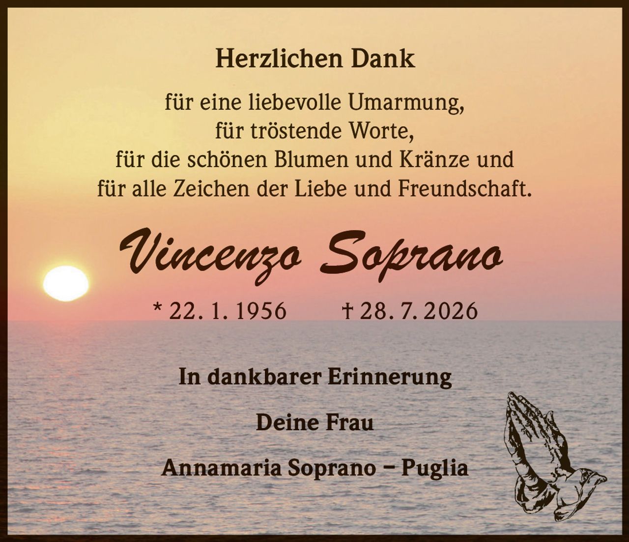 <p><strong>Herzlichen Dank</strong></p><p>für eine liebevolle Umarmung,<br>für tröstende Worte,<br>für die schönen Blumen und Kränze und<br>für alle Zeichen der Liebe und Freundschaft.</p><p><strong>Vincenzo Soprano</strong><br>* 22. 1. 1956  † 28. 7. 2026</p><p>In dankbarer Erinnerung</p><p>Deine Frau<br>Annamaria Soprano – Puglia</p>