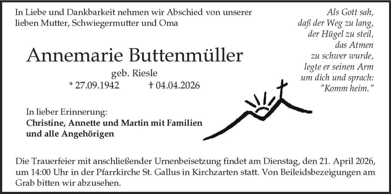 In Liebe und Dankbarkeit nehmen wir Abschied von unserer
lieben Mutter, Schwiegermutter und Oma

Annemarie Buttenmüller
geb. Riesle
* 27.09.1942
† 04.04.2026

Als Gott sah,
daß der Weg zu lang,
der Hügel zu steil,
das Atmen
zu schwer wurde,
legte er seinen Arm
um dich und sprach:
"Komm heim."

In lieber Erinnerung:
Christine, Annette und Martin mit Familien
und alle Angehörigen

Die Trauerfeier mit anschließender Urnenbeisetzung findet am Dienstag, den 21. April 2026,
um 14:00 Uhr in der Pfarrkirche St. Gallus in Kirchzarten statt. Von Beileidsbezeigungen am
Grab bitten wir abzusehen.