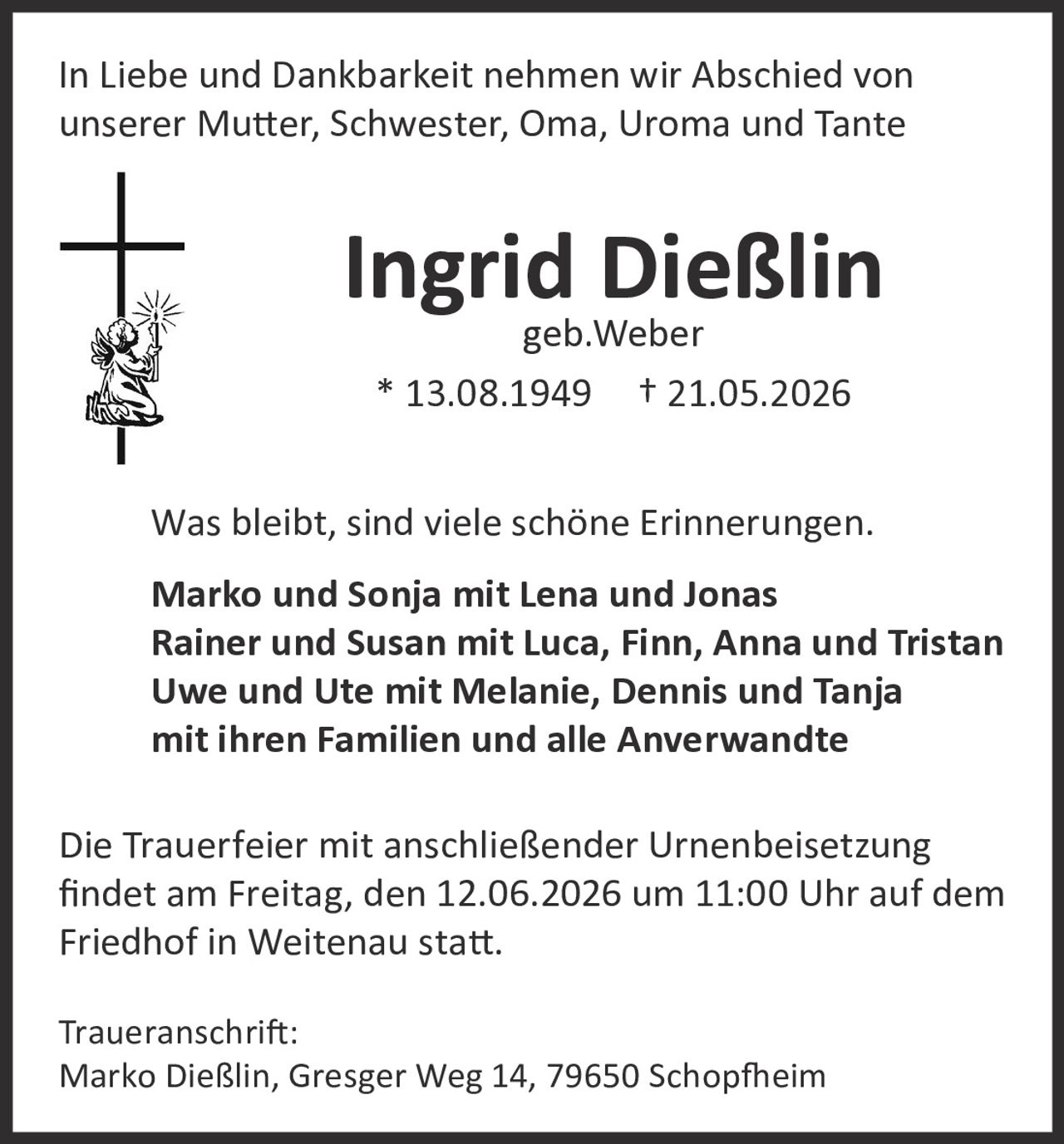 <p>In Liebe und Dankbarkeit nehmen wir Abschied von unserer Mutter, Schwester, Oma, Uroma und Tante</p>

<p><strong>Ingrid Dießlin</strong><br>geb. Weber<br>* 13.08.1949 † 21.05.2026</p>

<p>Was bleibt, sind viele schöne Erinnerungen.</p>

<p><strong>Marko und Sonja mit Lena und Jonas<br>Rainer und Susan mit Luca, Finn, Anna und Tristan<br>Uwe und Ute mit Melanie, Dennis und Tanja<br>mit ihren Familien und alle Anverwandte</strong></p>

<p>Die Trauerfeier mit anschließender Urnenbeisetzung findet am Freitag, den 12.06.2026 um 11:00 Uhr auf dem Friedhof in Weitenau statt.</p>

<p><strong>Traueranschrift:</strong><br>Marko Dießlin, Gresger Weg 14, 79650 Schopfheim</p>