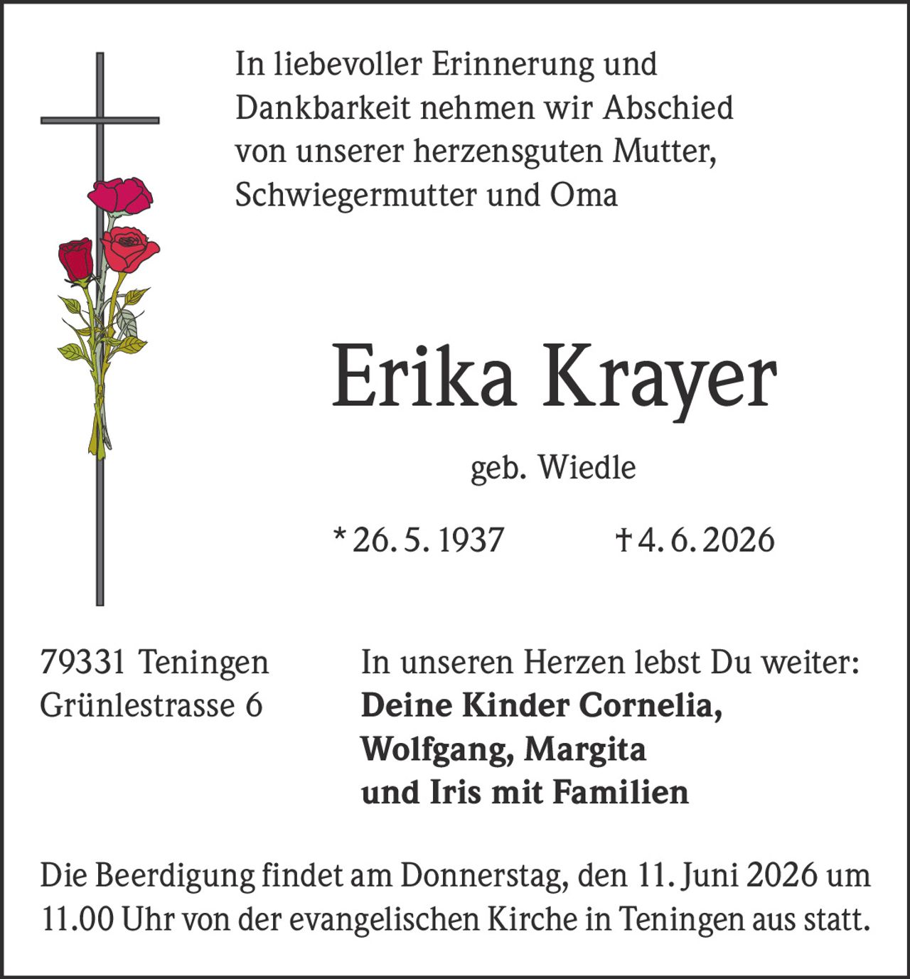 <p>In liebevoller Erinnerung und Dankbarkeit nehmen wir Abschied von unserer herzensguten Mutter, Schwiegermutter und Oma</p>

<p><strong>Erika Krayer</strong><br/>geb. Wiedle<br/>
* 26. 5. 1937 † 4. 6. 2026</p>

<p>79331 Teningen<br/>
Grünlestrasse 6</p>

<p>In unseren Herzen lebst Du weiter:<br/>
<strong>Deine Kinder Cornelia, Wolfgang, Margita und Iris mit Familien</strong></p>

<p>Die Beerdigung findet am Donnerstag, den 11. Juni 2026 um 11.00 Uhr von der evangelischen Kirche in Teningen aus statt.</p>
