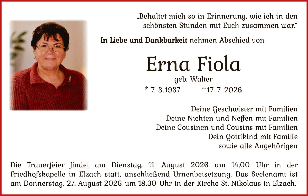 <p><i>"Behaltet mich so in Erinnerung, wie ich in den schönsten Stunden mit Euch zusammen war."</i></p>

<p><strong>In Liebe und Dankbarkeit</strong> nehmen Abschied von</p>

<p><strong>Erna Fiola</strong><br />geb. Walter<br />* 7. 3.1937     †17. 7. 2026</p>

<p>Deine Geschwister mit Familien<br />Deine Nichten und Neffen mit Familien<br />Deine Cousinen und Cousins mit Familien<br />Dein Gottikind mit Familie<br />sowie alle Angehörigen</p>

<p>Die Trauerfeier findet am Dienstag, 11. August 2026 um 14.00 Uhr in der Friedhofskapelle in Elzach statt, anschließend Urnenbeisetzung. Das Seelenamt ist am Donnerstag, 27. August 2026 um 18.30 Uhr in der Kirche St. Nikolaus in Elzach.</p>