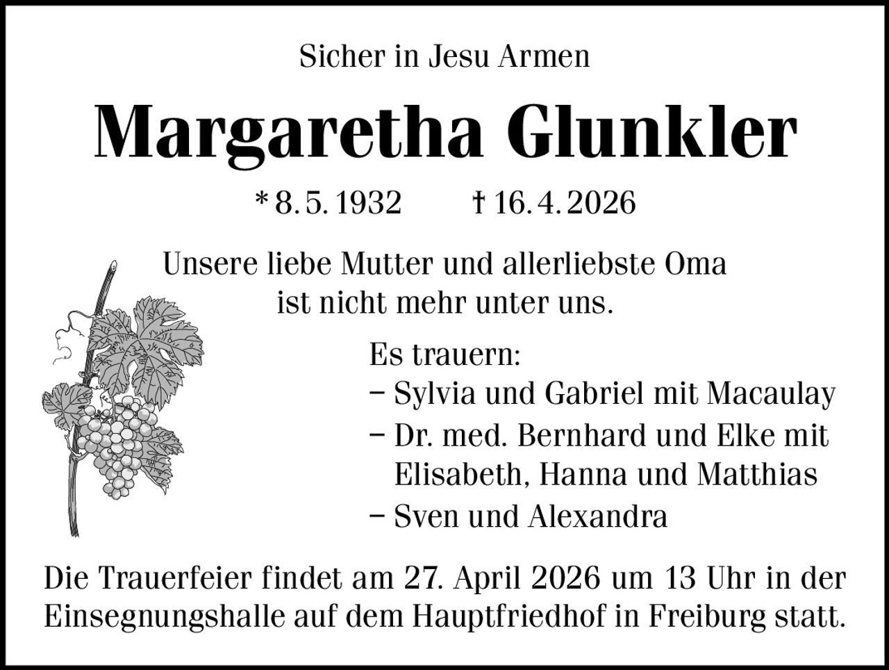 Sicher in Jesu Armen

Margaretha Glunkler
* 8. 5. 1932   † 16. 4. 2026
Unsere liebe Mutter und allerliebste Oma
ist nicht mehr unter uns.
Es trauern:
– Sylvia und Gabriel mit Macaulay
– Dr. med. Bernhard und Elke mit
Elisabeth, Hanna und Matthias
– Sven und Alexandra
Die Trauerfeier findet am 27. April 2026 um 13 Uhr in der
Einsegnungshalle auf dem Hauptfriedhof in Freiburg statt.