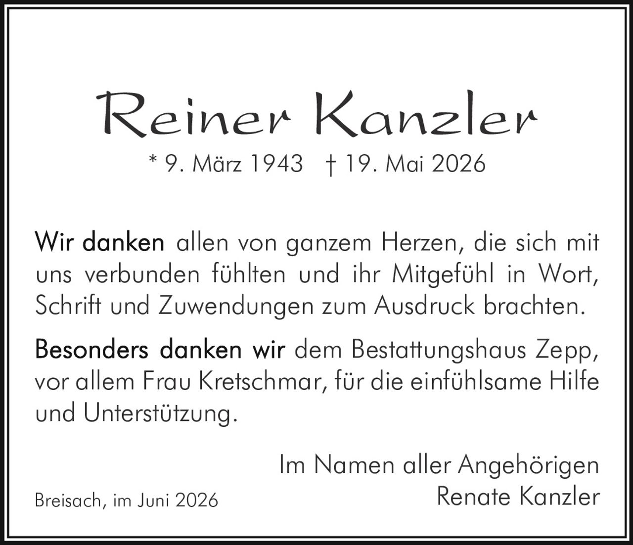 <p><strong>Reiner Kanzler</strong><br>* 9. März 1943 † 19. Mai 2026</p><p>Wir danken allen von ganzem Herzen, die sich mit uns verbunden fühlten und ihr Mitgefühl in Wort, Schrift und Zuwendungen zum Ausdruck brachten.</p><p><strong>Besonders danken wir dem Bestattungshaus Zepp, vor allem Frau Kretschmar, für die einfühlsame Hilfe und Unterstützung.</strong></p><p>Im Namen aller Angehörigen<br>Renate Kanzler</p><p>Breisach, im Juni 2026</p>