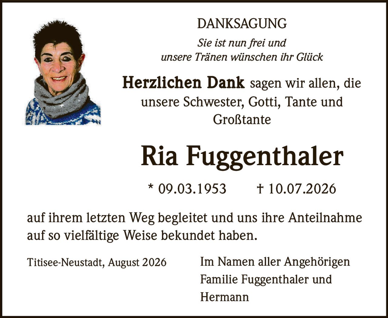 <p><strong>DANKSAGUNG</strong></p><p><i>Sie ist nun frei und<br/>unsere Tränen wünschen ihr Glück</i></p><p><strong>Herzlichen Dank</strong> sagen wir allen, die unsere Schwester, Gotti, Tante und Großtante</p><p><strong>Ria Fuggenthaler</strong></p><p>* 09.03.1953 † 10.07.2026</p><p>auf ihrem letzten Weg begleitet und uns ihre Anteilnahme auf so vielfältige Weise bekundet haben.</p><p>Titisee-Neustadt, August 2026 — Im Namen aller Angehörigen<br/>Familie Fuggenthaler und<br/>Hermann</p>