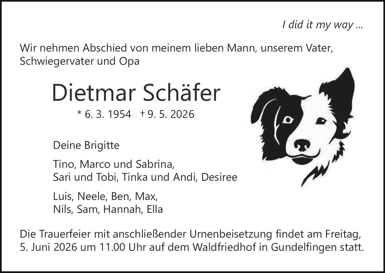<p>I did it my way ...</p><p>Wir nehmen Abschied von meinem lieben Mann, unserem Vater, <br>Schwiegervater und Opa</p><p><strong>Dietmar Schäfer</strong><br>* 6. 3. 1954 † 9. 5. 2026</p><p>Deine Brigitte<br>Tino, Marco und Sabrina, <br>Sari und Tobi, Tinka und Andi, Desiree</p><p>Luis, Neele, Ben, Max, <br>Nils, Sam, Hannah, Ella</p><p>Die Trauerfeier mit anschließender Urnenbeisetzung findet am Freitag, <br>5. Juni 2026 um 11.00 Uhr auf dem Waldfriedhof in Gundelfingen statt.</p>