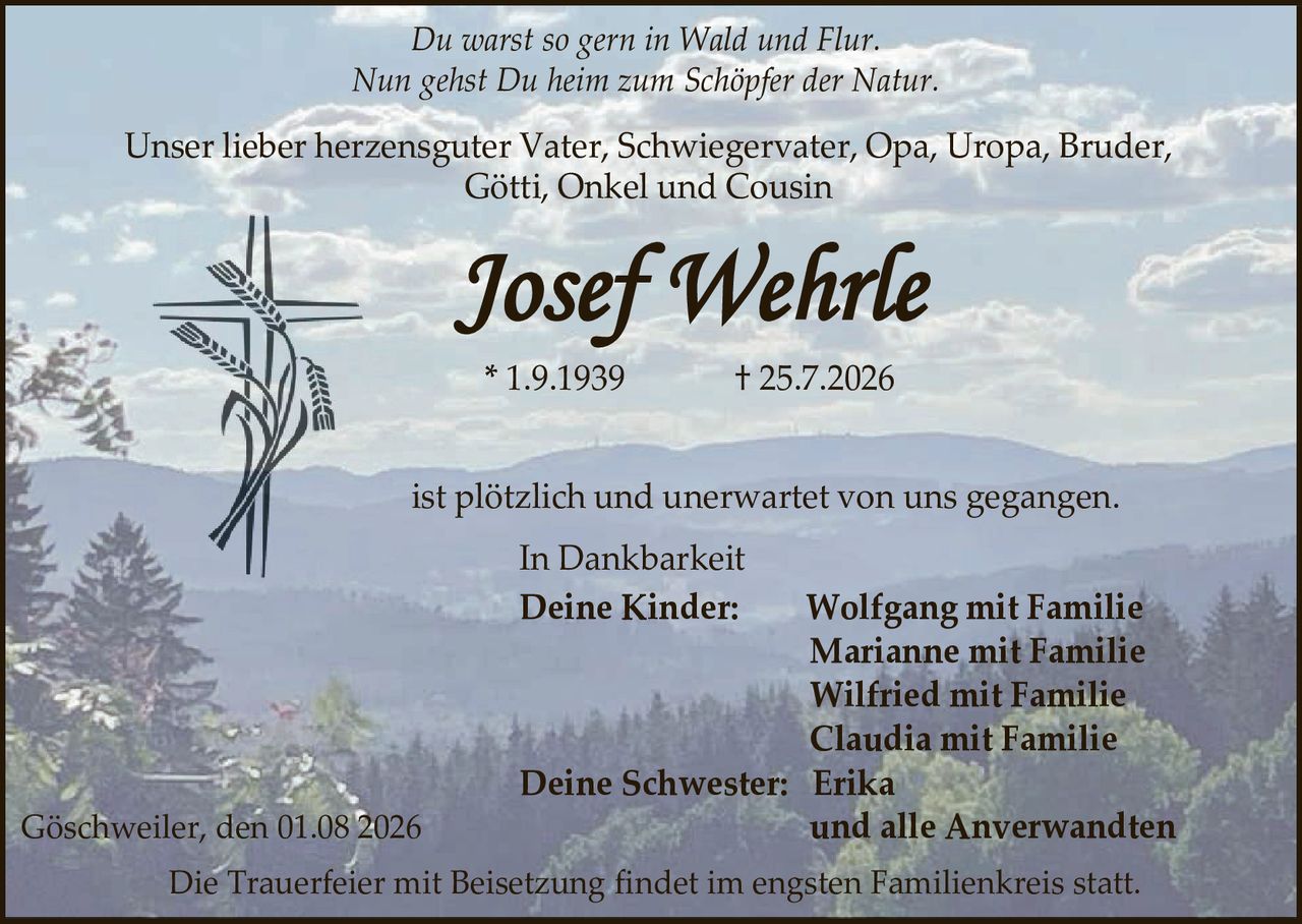 <p><i>Du warst so gern in Wald und Flur.<br>Nun gehst Du heim zum Schöpfer der Natur.</i></p>

<p>Unser lieber herzensguter Vater, Schwiegervater, Opa, Uropa, Bruder, Götti, Onkel und Cousin</p>

<p><strong>Josef Wehrle</strong></p>

<p>* 1.9.1939                † 25.7.2026</p>

<p>ist plötzlich und unerwartet von uns gegangen.</p>

<p>In Dankbarkeit</p>

<p><strong>Deine Kinder:</strong>        Wolfgang mit Familie<br>Marianne mit Familie<br>Wilfried mit Familie<br>Claudia mit Familie<br><strong>Deine Schwester:</strong> Erika<br>und alle Anverwandten</p>

<p>Göschweiler, den 01.08 2026</p>

<p>Die Trauerfeier mit Beisetzung findet im engsten Familienkreis statt.</p>