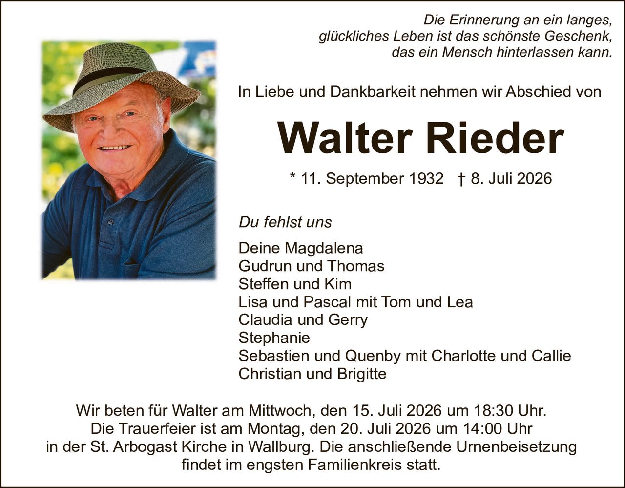 <p><i>Die Erinnerung an ein langes, glückliches Leben ist das schönste Geschenk, das ein Mensch hinterlassen kann.</i></p>

<p>In Liebe und Dankbarkeit nehmen wir Abschied von</p>

<p><strong>Walter Rieder</strong></p>

<p>* 11. September 1932  † 8. Juli 2026</p>

<p><i>Du fehlst uns</i></p>

<p>Deine Magdalena<br/>
Gudrun und Thomas<br/>
Steffen und Kim<br/>
Lisa und Pascal mit Tom und Lea<br/>
Claudia und Gerry<br/>
Stephanie<br/>
Sebastien und Quenby mit Charlotte und Callie<br/>
Christian und Brigitte</p>

<p>Wir beten für Walter am Mittwoch, den 15. Juli 2026 um 18:30 Uhr. Die Trauerfeier ist am Montag, den 20. Juli 2026 um 14:00 Uhr in der St. Arbogast Kirche in Wallburg. Die anschließende Urnenbeisetzung findet im engsten Familienkreis statt.</p>