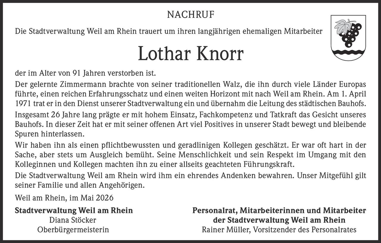 <p>NACHRUF</p><p>Die Stadtverwaltung Weil am Rhein trauert um ihren langjährigen ehemaligen Mitarbeiter</p><p><strong>Lothar Knorr</strong></p><p>der im Alter von 91 Jahren verstorben ist.</p><p>Der gelernte Zimmermann brachte von seiner traditionellen Walz, die ihn durch viele Länder Europas führte, einen reichen Erfahrungsschatz und einen weiten Horizont mit nach Weil am Rhein. Am 1. April 1971 trat er in den Dienst unserer Stadtverwaltung ein und übernahm die Leitung des städtischen Bauhofs.</p><p>Insgesamt 26 Jahre lang prägte er mit hohem Einsatz, Fachkompetenz und Tatkraft das Gesicht unseres Bauhofs. In dieser Zeit hat er mit seiner offenen Art viel Positives in unserer Stadt bewegt und bleibende Spuren hinterlassen.</p><p>Wir haben ihn als einen pflichtbewussten und geradlinigen Kollegen geschätzt. Er war oft hart in der Sache, aber stets um Ausgleich bemüht. Seine Menschlichkeit und sein Respekt im Umgang mit den Kolleginnen und Kollegen machten ihn zu einer allseits geachteten Führungskraft.</p><p>Die Stadtverwaltung Weil am Rhein wird ihm ein ehrendes Andenken bewahren. Unser Mitgefühl gilt seiner Familie und allen Angehörigen.</p><p>Weil am Rhein, im Mai 2026</p><p><strong>Stadtverwaltung Weil am Rhein</strong><br>Diana Stöcker<br>Oberbürgermeisterin</p><p><strong>Personalrat, Mitarbeiterinnen und Mitarbeiter<br>der Stadtverwaltung Weil am Rhein</strong><br>Rainer Müller, Vorsitzender des Personalrates</p>