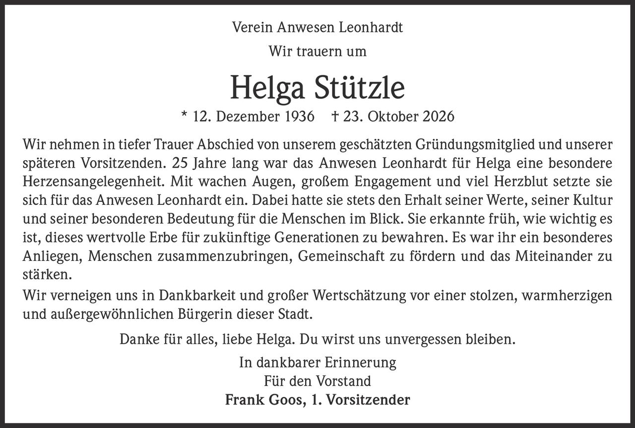 <p><strong>Verein Anwesen Leonhardt</strong></p><p><strong>Wir trauern um</strong></p><p><strong>Helga Stützle</strong> * 12. Dezember 1936 † 23. Oktober 2026</p><p>Wir nehmen in tiefer Trauer Abschied von unserem geschätzten Gründungsmitglied und unserer späteren Vorsitzenden. 25 Jahre lang war das Anwesen Leonhardt für Helga eine besondere Herzensangelegenheit. Mit wachen Augen, großem Engagement und viel Herzblut setzte sie sich für das Anwesen Leonhardt ein. Dabei hatte sie stets den Erhalt seiner Werte, seiner Kultur und seiner besonderen Bedeutung für die Menschen im Blick. Sie erkannte früh, wie wichtig es ist, dieses wertvolle Erbe für zukünftige Generationen zu bewahren. Es war ihr ein besonderes Anliegen, Menschen zusammenzubringen, Gemeinschaft zu fördern und das Miteinander zu stärken.</p><p>Wir verneigen uns in Dankbarkeit und großer Wertschätzung vor einer stolzen, warmherzigen und außergewöhnlichen Bürgerin dieser Stadt.</p><p>Danke für alles, liebe Helga. Du wirst uns unvergessen bleiben.</p><p><i>In dankbarer Erinnerung</i></p><p><i>Für den Vorstand</i></p><p><strong>Frank Goos, 1. Vorsitzender</strong></p>