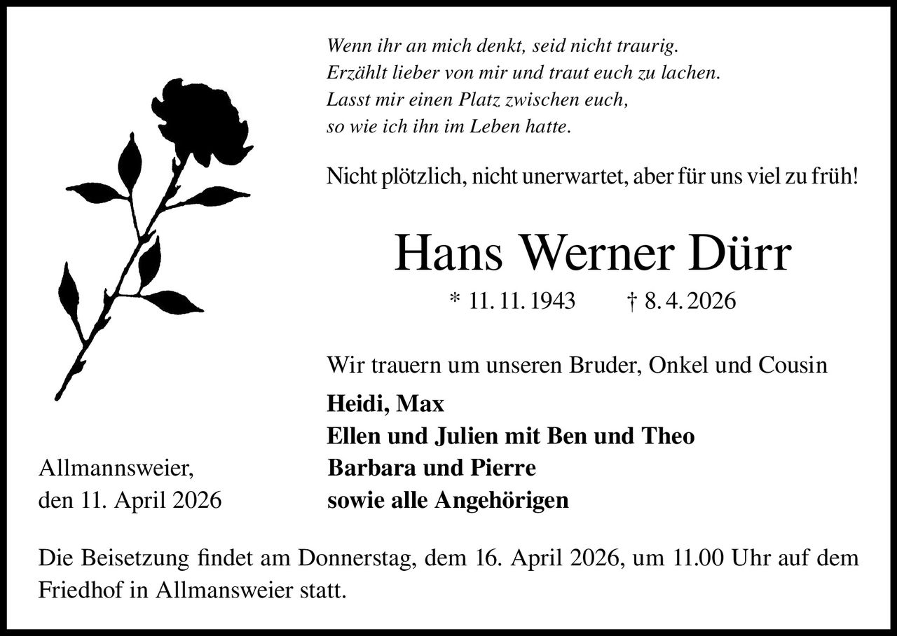 Wenn ihr an mich denkt, seid nicht traurig.
Erzählt lieber von mir und traut euch zu lachen.
Lasst mir einen Platz zwischen euch,
so wie ich ihn im Leben hatte.

Nicht plötzlich, nicht unerwartet, aber für uns viel zu früh!

Hans Werner Dürr
* 11. 11. 1943   † 8. 4. 2026
Wir trauern um unseren Bruder, Onkel und Cousin

Allmannsweier,
den 11. April 2026

Heidi, Max
Ellen und Julien mit Ben und Theo
Barbara und Pierre
sowie alle Angehörigen

Die Beisetzung findet am Donnerstag, dem 16. April 2026, um 11.00 Uhr auf dem
Friedhof in Allmansweier statt.
