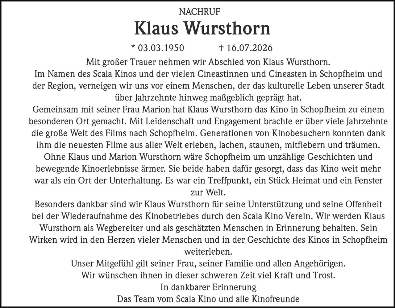 <p>Mit großer Trauer nehmen wir Abschied von Klaus Wursthorn.</p>

<p>Im Namen des Scala Kinos und der vielen Cineastinnen und Cineasten in Schopfheim und der Region, verneigen wir uns vor einem Menschen, der das kulturelle Leben unserer Stadt über Jahrzehnte hinweg maßgeblich geprägt hat.</p>

<p>Gemeinsam mit seiner Frau Marion hat Klaus Wursthorn das Kino in Schopfheim zu einem besonderen Ort gemacht. Mit Leidenschaft und Engagement brachte er über viele Jahrzehnte die große Welt des Films nach Schopfheim. Generationen von Kinobesuchern konnten dank ihm die neuesten Filme aus aller Welt erleben, lachen, staunen, mitfiebern und träumen.</p>

<p>Ohne Klaus und Marion Wursthorn wäre Schopfheim um unzählige Geschichten und bewegende Kinoerlebnisse ärmer. Sie beide haben dafür gesorgt, dass das Kino weit mehr war als ein Ort der Unterhaltung. Es war ein Treffpunkt, ein Stück Heimat und ein Fenster zur Welt.</p>

<p>Besonders dankbar sind wir Klaus Wursthorn für seine Unterstützung und seine Offenheit bei der Wiederaufnahme des Kinobetriebes durch den Scala Kino Verein. Wir werden Klaus Wursthorn als Wegbereiter und als geschätzten Menschen in Erinnerung behalten. Sein Wirken wird in den Herzen vieler Menschen und in der Geschichte des Kinos in Schopfheim weiterleben.</p>

<p>Unser Mitgefühl gilt seiner Frau, seiner Familie und allen Angehörigen. Wir wünschen ihnen in dieser schweren Zeit viel Kraft und Trost.</p>

<p>In dankbarer Erinnerung<br/>Das Team vom Scala Kino und alle Kinofreunde</p>