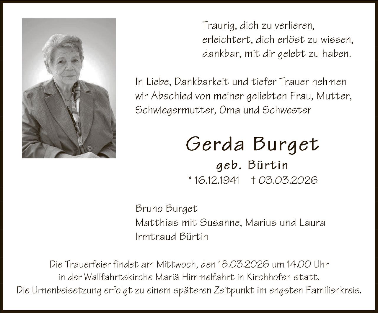 Traurig, dich zu verlieren,
erleichtert, dich erlöst zu wissen,
dankbar, mit dir gelebt zu haben.
In Liebe, Dankbarkeit und tiefer Trauer nehmen
wir Abschied von meiner geliebten Frau, Mutter,
Schwiegermutter, Oma und Schwester

Gerda Burget
geb. B ürtin

* 16.12.1941 † 03.03. 202 6
Bruno Burget
Matthias mit Susanne, Marius und Laura
Irmtraud Bürtin
Die Trauerfeier findet amMittwoch, den 18.03.202 6 um 14.00 Uhr
in der Wallfahrtskirche Mariä Himmelfahrt in Kirchhofen statt.
Die Urnenbeisetzung erfolgt zu einem späteren Zeitpunkt im engsten Familienkreis.