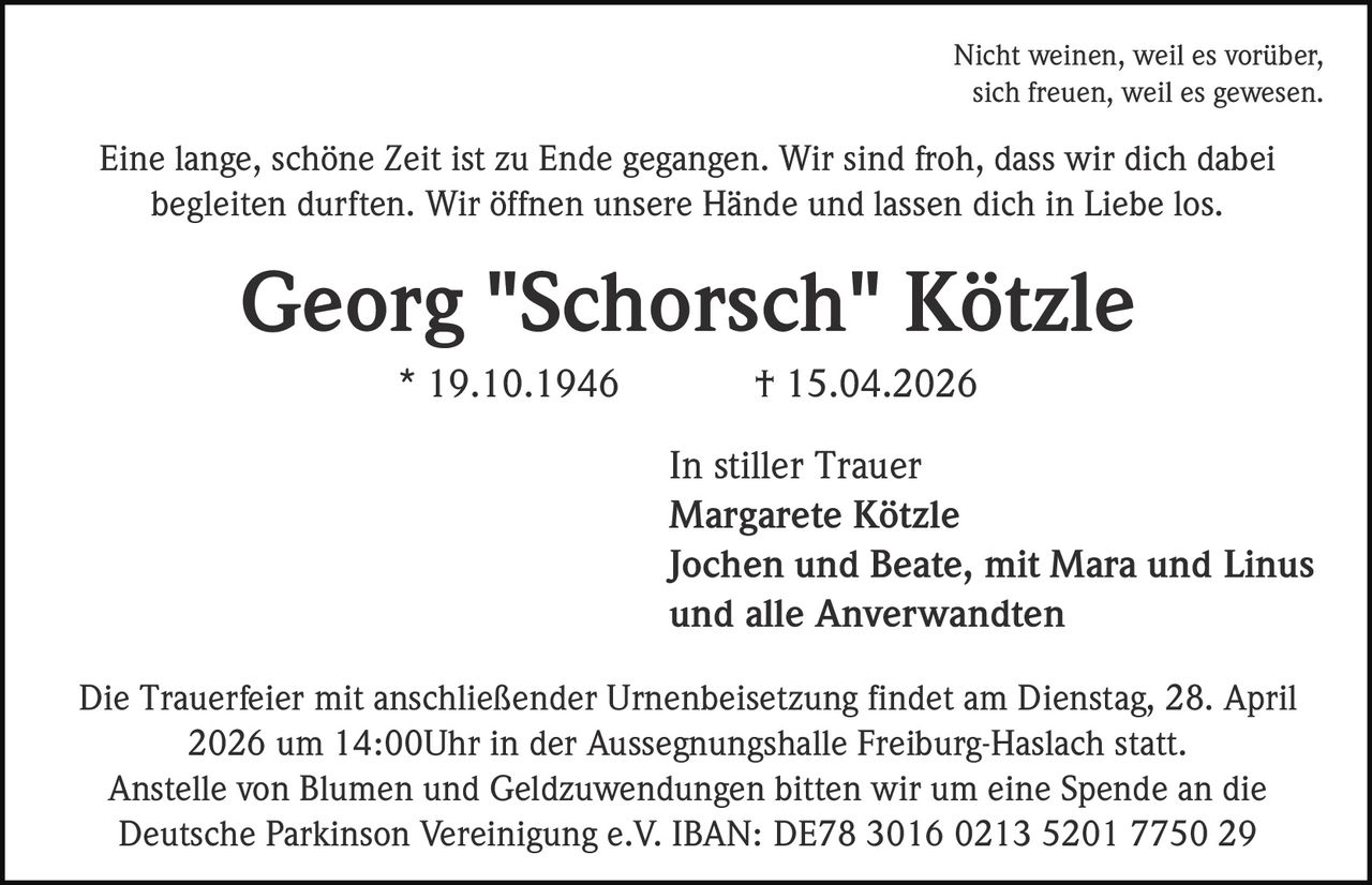 Nicht weinen, weil es vorüber,
sich freuen, weil es gewesen.

Eine lange, schöne Zeit ist zu Ende gegangen. Wir sind froh, dass wir dich dabei
begleiten durften. Wir öffnen unsere Hände und lassen dich in Liebe los.

Georg "Schorsch" Kötzle
* 19.10.1946

† 15.04.2026
In stiller Trauer
Margarete Kötzle
Jochen und Beate, mit Mara und Linus
und alle Anverwandten

Die Trauerfeier mit anschließender Urnenbeisetzung findet am Dienstag, 28. April
2026 um 14:00Uhr in der Aussegnungshalle Freiburg-Haslach statt.
Anstelle von Blumen und Geldzuwendungen bitten wir um eine Spende an die
Deutsche Parkinson Vereinigung e.V. IBAN: DE78 3016 0213 5201 7750 29