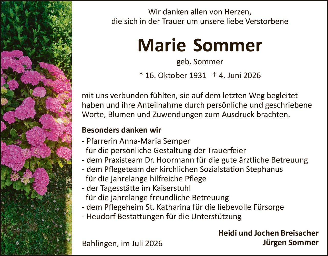 <p>Wir danken allen von Herzen, die sich in der Trauer um unsere liebe Verstorbene</p>

<p><strong>Marie Sommer</strong></p>

<p>geb. Sommer</p>

<p>* 16. Oktober 1931 † 4. Juni 2026</p>

<p>mit uns verbunden fühlten, sie auf dem letzten Weg begleitet haben und ihre Anteilnahme durch persönliche und geschriebene Worte, Blumen und Zuwendungen zum Ausdruck brachten.</p>

<p><strong>Besonders danken wir</strong></p>

<p>- Pfarrerin Anna-Maria Semper<br/>für die persönliche Gestaltung der Trauerfeier<br/>- dem Praxisteam Dr. Hoormann für die gute ärztliche Betreuung<br/>- dem Pflegeteam der kirchlichen Sozialstation Stephanus für die jahrelange hilfreiche Pflege<br/>- der Tagesstätte im Kaiserstuhl für die jahrelange freundliche Betreuung<br/>- dem Pflegeheim St. Katharina für die liebevolle Fürsorge<br/>- Heudorf Bestattungen für die Unterstützung</p>

<p>Bahlingen, im Juli 2026</p>

<p style="text-align: right;"><strong>Heidi und Jochen Breisacher<br/>Jürgen Sommer</strong></p>